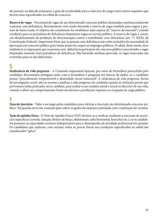 do; possuir, na data da nomeação, o grau de escolaridade para o exercício do cargo; entre outros requisitos que 
devem estar especificados no edital do concurso. 
Reserva de vagas - Percentual de vagas de um determinado concurso público destinadas constitucionalmente 
a pessoas com deficiência. Recentemente vem sendo discutida a reserva de vagas também para negros e pes-soas 
de baixa renda. O objetivo do constituinte foi estabelecer uma espécie de “reserva de mercado”, criando 
condições para os portadores de deficiência disputarem vagas no serviço público. A reserva de vagas é, assim, 
um desdobramento da proibição de discriminação contra o trabalhador com deficiência (art. 7º, XXXI, da 
Constituição Federal). Importante frisar que as pessoas com deficiência não estão excluídos da necessidade de 
aprovação em concurso público para tomar posse em cargos ou empregos públicos. O edital, desse modo, deve 
estabelecer as regras para que as pessoas com deficiência participem do concurso público concorrendo a vagas 
disputadas somente entre portadores de deficiência. Não havendo nenhum aprovado, as vagas reservadas são 
revertidas para os não deficientes. 
S Sindicância da vida pregressa - A Comissão responsável apurará, por meio de formulário preenchido pelo 
candidato, documentos entregues junto com o formulário e pesquisas em bancos de dados, se o candidato 
possui “procedimento irrepreensível e idoneidade moral inatacável”. A sindicância de vida pregressa, forma 
de investigação social, não se resume a analisar a vida pregressa do candidato quanto às infrações penais que 
porventura tenha praticado; serve, também, para avaliar a sua conduta moral e social no decorrer de sua vida, 
visando a aferir seu comportamento frente aos deveres e proibições impostos ao ocupante de cargo público. 
T Taxa de inscrição - Valor a ser pago pelos candidatos para efetivar a inscrição em determinado concurso pú-blico. 
Tal quantia serve tão-somente para cobrir os gastos da empresa contratada com a realização do certame. 
Teste de aptidão física - O Teste de Aptidão Física (TAF) destina-se a verificar, mediante a execução de exercí-cios 
específicos (corrida, natação, flexões de braço, abdominais, salto horizontal, barra fixa etc.), se os candida-tos 
possuem as capacidades motoras indispensáveis para o desempenho da atividade profissional em questão. 
Os candidatos que realizam, com sucesso, todas as provas físicas nas condições especificadas no edital são 
considerados “aptos”. 
35 
 