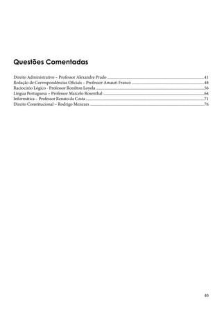 40 
Questões Comentadas 
Direito Administrativo – Professor Alexandre Prado ...............................................................................................41 
Redação de Correspondências Oficiais – Professor Amauri Franco .......................................................................48 
Raciocínio Lógico - Professor Ronilton Loyola ..........................................................................................................56 
Língua Portuguesa – Professor Marcelo Rosenthal ...................................................................................................64 
Informática – Professor Renato da Costa ....................................................................................................................71 
Direito Constitucional – Rodrigo Menezes ................................................................................................................76 
 