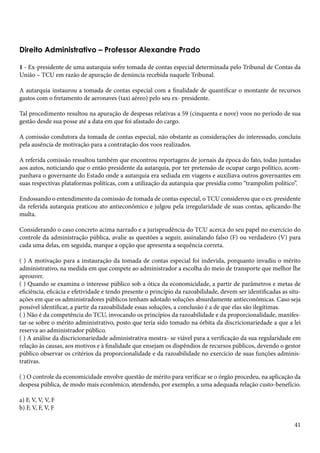 Direito Administrativo – Professor Alexandre Prado 
1 - Ex-presidente de uma autarquia sofre tomada de contas especial determinada pelo Tribunal de Contas da 
União – TCU em razão de apuração de denúncia recebida naquele Tribunal. 
A autarquia instaurou a tomada de contas especial com a finalidade de quantificar o montante de recursos 
gastos com o fretamento de aeronaves (taxi aéreo) pelo seu ex- presidente. 
Tal procedimento resultou na apuração de despesas relativas a 59 (cinquenta e nove) voos no período de sua 
gestão desde sua posse até a data em que foi afastado do cargo. 
A comissão condutora da tomada de contas especial, não obstante as considerações do interessado, concluiu 
pela ausência de motivação para a contratação dos voos realizados. 
A referida comissão ressaltou também que encontrou reportagens de jornais da época do fato, todas juntadas 
aos autos, noticiando que o então presidente da autarquia, por ter pretensão de ocupar cargo político, acom-panhava 
o governante do Estado onde a autarquia era sediada em viagens e auxiliava outros governantes em 
suas respectivas plataformas políticas, com a utilização da autarquia que presidia como “trampolim político”. 
Endossando o entendimento da comissão de tomada de contas especial, o TCU considerou que o ex-presidente 
da referida autarquia praticou ato antieconômico e julgou pela irregularidade de suas contas, aplicando-lhe 
multa. 
Considerando o caso concreto acima narrado e a jurisprudência do TCU acerca do seu papel no exercício do 
controle da administração pública, avalie as questões a seguir, assinalando falso (F) ou verdadeiro (V) para 
cada uma delas, em seguida, marque a opção que apresenta a sequência correta. 
( ) A motivação para a instauração da tomada de contas especial foi indevida, porquanto invadiu o mérito 
administrativo, na medida em que compete ao administrador a escolha do meio de transporte que melhor lhe 
aprouver. 
( ) Quando se examina o interesse público sob a ótica da economicidade, a partir de parâmetros e metas de 
eficiência, eficácia e efetividade e tendo presente o princípio da razoabilidade, devem ser identificadas as situ-ações 
em que os administradores públicos tenham adotado soluções absurdamente antieconômicas. Caso seja 
possível identificar, a partir da razoabilidade essas soluções, a conclusão é a de que elas são ilegítimas. 
( ) Não é da competência do TCU, invocando os princípios da razoabilidade e da proporcionalidade, manifes-tar- 
se sobre o mérito administrativo, posto que teria sido tomado na órbita da discricionariedade a que a lei 
reserva ao administrador público. 
( ) A análise da discricionariedade administrativa mostra- se viável para a verificação da sua regularidade em 
relação às causas, aos motivos e à finalidade que ensejam os dispêndios de recursos públicos, devendo o gestor 
público observar os critérios da proporcionalidade e da razoabilidade no exercício de suas funções adminis-trativas. 
( ) O controle da economicidade envolve questão de mérito para verificar se o órgão procedeu, na aplicação da 
despesa pública, de modo mais econômico, atendendo, por exemplo, a uma adequada relação custo-benefício. 
a) F, V, V, V, F 
b) F, V, F, V, F 
41 
 