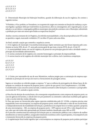 42 
c) F, V, F, V, V 
d) V, F, F, V, F 
e) F, F, F, V, V 
2 - Determinado Município da Federação brasileira, quando da elaboração da sua lei orgânica, fez constar a 
seguinte norma: 
“O Prefeito, o Vice-prefeito, os Vereadores, os ocupantes de cargos em comissão ou função de confiança, as pes-soas 
ligadas a qualquer deles por matrimônio ou parentesco, afim ou consanguíneo, até o segundo grau, ou por 
adoção e os servidores e empregados públicos municipais não poderão contratar com o Município, subsistindo 
a proibição por mais seis meses após findas as respectivas funções.” 
Analise a norma constante da Lei Orgânica, da referida municipalidade e, à luz da jurisprudência do STF, avalie 
as questões a seguir, marcando verdadeiro (V) ou falso (F) para cada uma delas. 
Ao final, assinale a opção que contenha a sequência correta. 
( ) A lei orgânica do município é inconstitucional porque impõe restrições que não foram impostas pelo cons-tituinte 
no inciso XXI, do art. 37, nem pela norma geral de que trata o inciso XVII, do art. 22 da CF. 
( ) A municipalidade tratou, em sua lei orgânica, de preservar um princípio guia de toda a atividade estatal: o 
princípio da moralidade administrativa. 
( ) A norma constante da lei orgânica em comento homenageia o princípio da impessoalidade. 
( ) A norma inserta na lei orgânica do referido município fere a efetiva, real e isonômica competição. 
a) F, F, F, F 
b) F, V, V, V 
c) F, V, V, F 
d) V, V, V, F 
e) F, V, F, F 
3 - A União, por intermédio de um de seus Ministérios, realizou pregão para a contratação de empresa espe-cializada 
na prestação de serviços de reserva e fornecimento de passagens aéreas. 
Sagrou-se vencedora no referido pregão a empresa “x”, que se utilizou da prerrogativa de efetuar lance de de-sempate 
na condição de empresa de pequeno porte, a partir do que prevê a Lei Complementar n. 123/2006. 
Considerando o caso concreto acima narrado, o sistema normativo sobre licitações e contratos e a jurisprudên-cia 
recente do TCU, assinale a opção correta. 
a) Para fins de aferição da receita bruta e do consequente enquadramento como empresa de pequeno porte, no 
caso de agências de turismo, o cálculo deve ter por parâmetro as comissões e adicionais recebidos pela agência 
e não a receita total das vendas efetuadas. 
b) Para que possa ser favorecida pelas regras especiais estabelecidas pela LC 123/06, a empresa precisa estar 
enquadrada como microempresa, ou empresa de pequeno porte, sendo irrelevante o valor de sua receita bruta. 
c) Independentemente da modalidade de licitação, a preferência em empate ficto se veridica quando a proposta 
de uma microempresa – ME, ou empresa de pequeno porte – EPP superar em até 10% o valor daquela de me-nor 
valor que não tenha sido apresentada por licitante também classificada como ME ou EPP. 
d) O preceito constitucional da realização de licitação para as contratações públicas com o objetivo de melhor 
atendimento ao interesse público, assegurado tratamento isonômico entre os participantes, é incompatível com 
o tratamento favorecido às empresas de pequeno porte. 
e) A regularização fiscal tardia significa que a microempresa ou empresa de pequeno porte podem participar 
 
