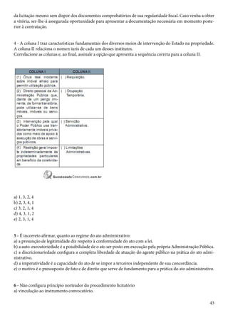 da licitação mesmo sem dispor dos documentos comprobatórios de sua regularidade fiscal. Caso venha a obter 
a vitória, ser-lhe-á assegurada oportunidade para apresentar a documentação necessária em momento poste-rior 
43 
à contratação. 
4 - A coluna I traz características fundamentais dos diversos meios de intervenção do Estado na propriedade. 
A coluna II relaciona o nomen iuris de cada um desses institutos. 
Correlacione as colunas e, ao final, assinale a opção que apresenta a sequência correta para a coluna II. 
a) 1, 3, 2, 4 
b) 2, 3, 4, 1 
c) 3, 2, 1, 4 
d) 4, 3, 1, 2 
e) 2, 3, 1, 4 
5 - É incorreto afirmar, quanto ao regime do ato administrativo: 
a) a presunção de legitimidade diz respeito à conformidade do ato com a lei. 
b) a auto-executoriedade é a possibilidade de o ato ser posto em execução pela própria Administração Pública. 
c) a discricionariedade configura a completa liberdade de atuação do agente público na prática do ato admi-nistrativo. 
d) a imperatividade é a capacidade do ato de se impor a terceiros independente de sua concordância. 
e) o motivo é o pressuposto de fato e de direito que serve de fundamento para a prática do ato administrativo. 
6 - Não configura princípio norteador do procedimento licitatório 
a) vinculação ao instrumento convocatório. 
 