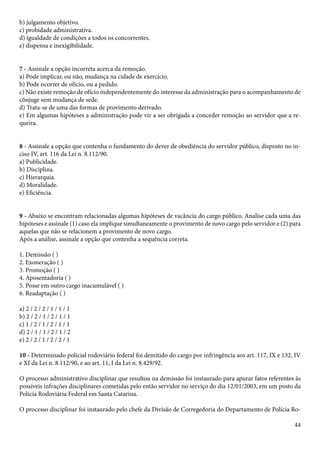 44 
b) julgamento objetivo. 
c) probidade administrativa. 
d) igualdade de condições a todos os concorrentes. 
e) dispensa e inexigibilidade. 
7 - Assinale a opção incorreta acerca da remoção. 
a) Pode implicar, ou não, mudança na cidade de exercício. 
b) Pode ocorrer de ofício, ou a pedido. 
c) Não existe remoção de ofício independentemente do interesse da administração para o acompanhamento de 
cônjuge sem mudança de sede. 
d) Trata-se de uma das formas de provimento derivado. 
e) Em algumas hipóteses a administração pode vir a ser obrigada a conceder remoção ao servidor que a re-queira. 
8 - Assinale a opção que contenha o fundamento do dever de obediência do servidor público, disposto no in-ciso 
IV, art. 116 da Lei n. 8.112/90. 
a) Publicidade. 
b) Disciplina. 
c) Hierarquia. 
d) Moralidade. 
e) Eficiência. 
9 - Abaixo se encontram relacionadas algumas hipóteses de vacância do cargo público. Analise cada uma das 
hipóteses e assinale (1) caso ela implique simultaneamente o provimento de novo cargo pelo servidor e (2) para 
aquelas que não se relacionem a provimento de novo cargo. 
Após a análise, assinale a opção que contenha a sequência correta. 
1. Demissão ( ) 
2. Exoneração ( ) 
3. Promoção ( ) 
4. Aposentadoria ( ) 
5. Posse em outro cargo inacumulável ( ) 
6. Readaptação ( ) 
a) 2 / 2 / 2 / 1 / 1 / 1 
b) 2 / 2 / 1 / 2 / 1 / 1 
c) 1 / 2 / 1 / 2 / 1 / 1 
d) 2 / 1 / 1 / 2 / 1 / 2 
e) 2 / 2 / 1 / 2 / 2 / 1 
10 - Determinado policial rodoviário federal foi demitido do cargo por infringência aos art. 117, IX e 132, IV 
e XI da Lei n. 8.112/90, e ao art. 11, I da Lei n. 8.429/92. 
O processo administrativo disciplinar que resultou na demissão foi instaurado para apurar fatos referentes às 
possíveis infrações disciplinares cometidas pelo então servidor no serviço do dia 12/01/2003, em um posto da 
Polícia Rodoviária Federal em Santa Catarina. 
O processo disciplinar foi instaurado pelo chefe da Divisão de Corregedoria do Departamento de Polícia Ro- 
 