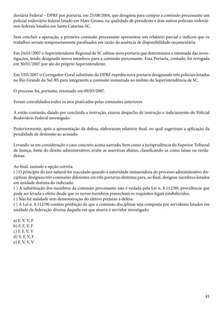 doviária Federal – DPRF por portaria, em 25/08/2004, que designou para compor a comissão processante um 
policial rodoviário federal lotado em Mato Grosso, na qualidade de presidente e dois outros policiais rodoviá-rios 
45 
federais lotados em Santa Catarina-SC. 
Sem concluir a apuração, a primeira comissão processante apresentou um relatório parcial e indicou que os 
trabalhos seriam temporariamente paralisados em razão da ausência de disponibilidade orçamentária. 
Em 24/01/2007 o Superintendente Regional de SC editou nova portaria que determinava a retomada das inves-tigações, 
tendo designado novos membros para a comissão processante. Essa Portaria, contudo, foi revogada 
em 30/01/2007 por ato do próprio Superintendente. 
Em 5/03/2007 o Corregedor-Geral substituto do DPRF expediu nova portaria designando três policiais lotados 
no Rio Grande do Sul-RS para integrarem a comissão instaurada no âmbito da Superintendência de SC. 
O processo foi, portanto, retomado em 09/03/2007. 
Foram convalidados todos os atos praticados pelas comissões anteriores. 
A então comissão, dando por concluída a instrução, exarou despacho de instrução e indiciamento do Policial 
Rodoviário Federal investigado. 
Posteriormente, após a apresentação da defesa, elaboraram relatório final, no qual sugeriram a aplicação da 
penalidade de demissão ao acusado. 
Levando-se em consideração o caso concreto acima narrado, bem como a jurisprudência do Superior Tribunal 
de Justiça, fonte do direito administrativo, avalie as assertivas abaixo, classificando-as como falsas ou verda-deiras. 
Ao final, assinale a opção correta. 
( ) O princípio do juiz natural foi maculado quando a autoridade instauradora do processo administrativo dis-ciplinar 
designou três comissões diferentes em três portarias distintas para, ao final, designar membros lotados 
em unidade distinta do indiciado. 
( ) A substituição dos membros da comissão processante não é vedada pela Lei n. 8.112/90, providência que 
pode ser levada a efeito desde que os novos membros preencham os requisitos legais estabelecidos. 
( ) Não há nulidade sem demonstração do efetivo prejuízo à defesa. 
( ) A Lei n. 8.112/90 contém proibição de que a comissão disciplinar seja composta por servidores lotados em 
unidade da federação diversa daquela em que atuava o servidor investigado. 
a) F, V, V, F 
b) F, F, V, F 
c) F, F, V, V 
d) V, F, V, F 
e) F, V, V, V 
 