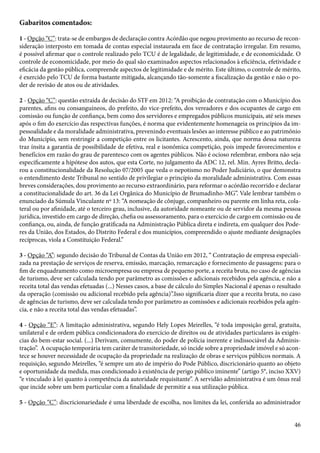 Gabaritos comentados: 
1 - Opção “C”: trata-se de embargos de declaração contra Acórdão que negou provimento ao recurso de recon-sideração 
interposto em tomada de contas especial instaurada em face de contratação irregular. Em resumo, 
é possível afirmar que o controle realizado pelo TCU é de legalidade, de legitimidade, e de economicidade. O 
controle de economicidade, por meio do qual são examinados aspectos relacionados à eficiência, efetividade e 
eficácia da gestão pública, compreende aspectos de legitimidade e de mérito. Este último, o controle de mérito, 
é exercido pelo TCU de forma bastante mitigada, alcançando tão-somente a fiscalização da gestão e não o po-der 
46 
de revisão de atos ou de atividades. 
2 - Opção “C”: questão extraída de decisão do STF em 2012: “A proibição de contratação com o Município dos 
parentes, afins ou consanguíneos, do prefeito, do vice-prefeito, dos vereadores e dos ocupantes de cargo em 
comissão ou função de confiança, bem como dos servidores e empregados públicos municipais, até seis meses 
após o fim do exercício das respectivas funções, é norma que evidentemente homenageia os princípios da im-pessoalidade 
e da moralidade administrativa, prevenindo eventuais lesões ao interesse público e ao patrimônio 
do Município, sem restringir a competição entre os licitantes. Acrescento, ainda, que norma dessa natureza 
traz ínsita a garantia de possibilidade de efetiva, real e isonômica competição, pois impede favorecimentos e 
benefícios em razão do grau de parentesco com os agentes públicos. Não é ocioso relembrar, embora não seja 
especificamente a hipótese dos autos, que esta Corte, no julgamento da ADC 12, rel. Min. Ayres Britto, decla-rou 
a constitucionalidade da Resolução 07/2005 que veda o nepotismo no Poder Judiciário, o que demonstra 
o entendimento deste Tribunal no sentido de privilegiar o princípio da moralidade administrativa. Com essas 
breves considerações, dou provimento ao recurso extraordinário, para reformar o acórdão recorrido e declarar 
a constitucionalidade do art. 36 da Lei Orgânica do Município de Brumadinho-MG”. Vale lembrar também o 
enunciado da Súmula Vinculante nº 13: “A nomeação de cônjuge, companheiro ou parente em linha reta, cola-teral 
ou por afinidade, até o terceiro grau, inclusive, da autoridade nomeante ou de servidor da mesma pessoa 
jurídica, investido em cargo de direção, chefia ou assessoramento, para o exercício de cargo em comissão ou de 
confiança, ou, ainda, de função gratificada na Administração Pública direta e indireta, em qualquer dos Pode-res 
da União, dos Estados, do Distrito Federal e dos municípios, compreendido o ajuste mediante designações 
recíprocas, viola a Constituição Federal.” 
3 - Opção “A”: segundo decisão do Tribunal de Contas da União em 2012, “ Contratação de empresa especiali-zada 
na prestação de serviços de reserva, emissão, marcação, remarcação e fornecimento de passagens: para o 
fim de enquadramento como microempresa ou empresa de pequeno porte, a receita bruta, no caso de agências 
de turismo, deve ser calculada tendo por parâmetro as comissões e adicionais recebidos pela agência, e não a 
receita total das vendas efetuadas (...) Nesses casos, a base de cálculo do Simples Nacional é apenas o resultado 
da operação (comissão ou adicional recebido pela agência)”.Isso significaria dizer que a receita bruta, no caso 
de agências de turismo, deve ser calculada tendo por parâmetro as comissões e adicionais recebidos pela agên-cia, 
e não a receita total das vendas efetuadas”. 
4 - Opção “E”: A limitação administrativa, segundo Hely Lopes Meirelles, “é toda imposição geral, gratuita, 
unilateral e de ordem pública condicionadora do exercício de direitos ou de atividades particulares às exigên-cias 
do bem-estar social. (...) Derivam, comumente, do poder de polícia inerente e indissociável da Adminis-tração”. 
A ocupação temporária tem caráter de transitoriedade, só incide sobre a propriedade imóvel e só acon-tece 
se houver necessidade de ocupação da propriedade na realização de obras e serviços públicos normais. A 
requisição, segundo Meirelles, “é sempre um ato de império do Pode Público, discricionário quanto ao objeto 
e oportunidade da medida, mas condicionado à existência de perigo público iminente” (artigo 5°, inciso XXV) 
“e vinculado à lei quanto à competência da autoridade requisitante”. A servidão administrativa é um ônus real 
que incide sobre um bem particular com a finalidade de permitir a sua utilização pública. 
5 - Opção “C”: discricionariedade é uma liberdade de escolha, nos limites da lei, conferida ao administrador 
 