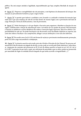 público. Ela está sempre atrelada à legalidade, impossibilitando que haja completa liberdade de atuação do 
agente. 
6 - Opção “E”: Dispensa e inexigibilidade não são princípios, e sim hipóteses de afastamento da licitação. São 
exceções ao procedimento licitatório, já que a regra é licitar. 
7 - Opção “D”. A questão quer induzir o candidato a erro, levando-o a confundir o instituto da remoção (que 
nada mais é que uma mudança de sede do servidor dentro do mesmo órgão) com o provimento derivado de 
cargo. Remoção é forma de deslocamento, e não de provimento. 
8 - Opção “C”. Poder hierárquico é o de que dispõe o Executivo para organizar e distribuir as funções de seus 
órgãos, estabelecendo a relação de subordinação entre o servidores do seu quadro de pessoal. Pela hierarquia 
é imposta ao subalterno a estrita obediência das ordens e instruções legais superiores, além de se definir a res-ponsabilidade 
de cada um. Do poder hierárquico são decorrentes certas faculdades implícitas ao superior, tais 
como dar ordens e fiscalizar o seu cumprimento, delegar e avocar atribuições e rever atos dos inferiores. 
9 - Opção “B”. De acordo com a Lei 8.112/0, são formas de vacância e provimento simultaneamente: promoção, 
posse em outro cargo inacumulável e readaptação. 
10 - Opção “A”. A primeira assertiva está errada, pois não é ferido o Princípio do Juiz Natural. No processo ad-ministrativo 
não há trânsito em julgado da decisão, ou seja, pode ser revista pelo Poder Judiciário e, além disso, 
os integrantes da comissão não pertencem ao PJ. O erro da última assertiva se baseia no art 143, §3º, da Le 
8.112/90: “A apuração de que trata o caput, por solicitação da autoridade a que se refere, poderá ser promovida 
por autoridade de órgão ou entidade diverso daquele em que tenha ocorrido a irregularidade (...)”. 
47 
 