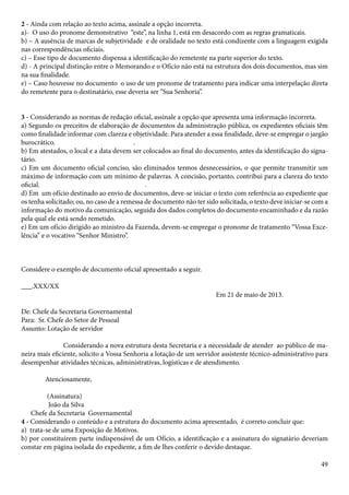 2 - Ainda com relação ao texto acima, assinale a opção incorreta. 
a)- O uso do pronome demonstrativo “este”, na linha 1, está em desacordo com as regras gramaticais. 
b) – A ausência de marcas de subjetividade e de oralidade no texto está condizente com a linguagem exigida 
nas correspondências oficiais. 
c) – Esse tipo de documento dispensa a identificação do remetente na parte superior do texto. 
d) - A principal distinção entre o Memorando e o Ofício não está na estrutura dos dois documentos, mas sim 
na sua finalidade. 
e) – Caso houvesse no documento o uso de um pronome de tratamento para indicar uma interpelação direta 
do remetente para o destinatário, esse deveria ser “Sua Senhoria”. 
3 - Considerando as normas de redação oficial, assinale a opção que apresenta uma informação incorreta. 
a) Segundo os preceitos de elaboração de documentos da administração pública, os expedientes oficiais têm 
como finalidade informar com clareza e objetividade. Para atender a essa finalidade, deve-se empregar o jargão 
burocrático. . 
b) Em atestados, o local e a data devem ser colocados ao final do documento, antes da identificação do signa-tário. 
c) Em um documento oficial conciso, são eliminados termos desnecessários, o que permite transmitir um 
máximo de informação com um mínimo de palavras. A concisão, portanto, contribui para a clareza do texto 
oficial. . 
d) Em um ofício destinado ao envio de documentos, deve-se iniciar o texto com referência ao expediente que 
os tenha solicitado; ou, no caso de a remessa de documento não ter sido solicitada, o texto deve iniciar-se com a 
informação do motivo da comunicação, seguida dos dados completos do documento encaminhado e da razão 
pela qual ele está sendo remetido. 
e) Em um ofício dirigido ao ministro da Fazenda, devem-se empregar o pronome de tratamento “Vossa Exce-lência” 
49 
e o vocativo “Senhor Ministro”. 
Considere o exemplo de documento oficial apresentado a seguir. 
___.XXX/XX 
Em 21 de maio de 2013. 
De: Chefe da Secretaria Governamental 
Para: Sr. Chefe do Setor de Pessoal 
Assunto: Lotação de servidor 
Considerando a nova estrutura desta Secretaria e a necessidade de atender ao público de ma-neira 
mais eficiente, solicito a Vossa Senhoria a lotação de um servidor assistente técnico-administrativo para 
desempenhar atividades técnicas, administrativas, logísticas e de atendimento. 
Atenciosamente, 
(Assinatura) 
João da Silva 
Chefe da Secretaria Governamental 
4 - Considerando o conteúdo e a estrutura do documento acima apresentado, é correto concluir que: 
a) trata-se de uma Exposição de Motivos. 
b) por constituírem parte indispensável de um Ofício, a identificação e a assinatura do signatário deveriam 
constar em página isolada do expediente, a fim de lhes conferir o devido destaque. 
 