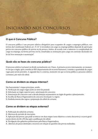 5 
Iniciando nos concursos 
O que é Concurso Público? 
O concurso público é um processo seletivo obrigatório para ocupantes de cargos e empregos públicos, nos 
termos da Constituição Federal, art. 37, II: “a investidura em cargo ou emprego público depende de aprovação 
prévia em concurso público de provas ou de provas e títulos, de acordo com a natureza e a complexidade do 
cargo ou emprego, na forma prevista em lei, ressalvadas as nomeações para cargo em comissão declarado em 
lei de livre nomeação e exoneração”. 
Quais são as fases do concurso público? 
O processo seletivo (certame) se divide normalmente em 2 fases. A primeira ocorre internamente, no momen-to 
em que o órgão, após consulta ao RH (departamento de recursos humanos), constata a quantidade de cargos 
vagos para serem providos. A segunda fase é a externa, momento em que se torna público o processo seletivo 
(certame), por meio do edital. 
Como se dividem as etapas internas? 
São basicamente 5 etapas principais, sendo: 
1. Verificação de cargos vagos junto ao setor de pessoal; 
2. Solicitação ao órgão superior para autorização do concurso; 
3. Autorização do concurso com a devida dotação orçamentária ao órgão de gestão e planejamento; 
4. Escolha da Banca Organizadora do concurso (Licitação é a regra); 
5. Estabelecimento das regras e preparação do edital do certame. 
Como se dividem as etapas externas? 
1. Publicação do edital do certame; 
2. Abertura do período de inscrições; 
3. Aplicação das provas, que pode acontecer em duas etapas (uma objetiva e a outra discursiva) e ocorre geral-mente 
dentro de 60 a 90 dias após a publicação do edital; 
4. Divulgação dos gabaritos preliminares pela Banca Organizadora; 
5. Abertura do prazo destinado a recursos em relação às questões das provas realizadas; 
 