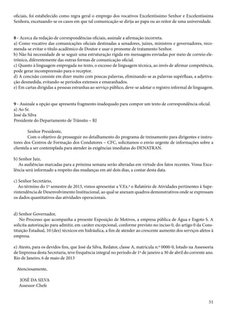 oficiais, foi estabelecido como regra geral o emprego dos vocativos Excelentíssimo Senhor e Excelentíssima 
Senhora, excetuando-se os casos em que tal comunicação se dirija ao papa ou ao reitor de uma universidade. 
8 - Acerca da redação de correspondências oficiais, assinale a afirmação incorreta. 
a) Como vocativo das comunicações oficiais destinadas a senadores, juízes, ministros e governadores, reco-menda- 
51 
se evitar o título acadêmico de Doutor e usar o pronome de tratamento Senhor. 
b) Não há necessidade de se seguir uma estruturação rígida em mensagens enviadas por meio de correio ele-trônico, 
diferentemente das outras formas de comunicação oficial. 
c) Quanto à linguagem empregada no texto, o excesso de linguagem técnica, ao invés de afirmar competência, 
pode gerar incompreensão para o receptor. 
d) A concisão consiste em dizer muito com poucas palavras, eliminando-se as palavras supérfluas, a adjetiva-ção 
desmedida, evitando-se períodos extensos e emaranhados. 
e) Em cartas dirigidas a pessoas estranhas ao serviço público, deve-se adotar o registro informal de linguagem. 
9 - Assinale a opção que apresenta fragmento inadequado para compor um texto de correspondência oficial. 
a) Ao Sr. 
José da Silva 
Presidente do Departamento de Trânsito – RJ 
Senhor Presidente, 
Com o objetivo de prosseguir no detalhamento do programa de treinamento para dirigentes e instru-tores 
dos Centros de Formação dos Condutores – CFC, solicitamos o envio urgente de informações sobre a 
clientela a ser contemplada para atender às exigências imediatas do DENATRAN. 
b) Senhor Juiz, 
As audiências marcadas para a próxima semana serão alteradas em virtude dos fatos recentes. Vossa Exce-lência 
será informado a respeito das mudanças em até dois dias, a contar desta data. 
c) Senhor Secretário, 
Ao término do 1º semestre de 2013, vimos apresentar a V.Ex.ª o Relatório de Atividades pertinentes à Supe-rintendência 
de Desenvolvimento Institucional, ao qual se anexam quadros demonstrativos onde se expressam 
os dados quantitativos das atividades operacionais. 
d) Senhor Governador, 
No Processo que acompanha a presente Exposição de Motivos, a empresa pública de Água e Esgoto S. A 
solicita autorização para admitir, em caráter excepcional, conforme previsto no inciso 0, do artigo 0 da Cons-tituição 
Estadual, 10 (dez) técnicos em hidráulica, a fim de atender ao crescente aumento dos serviços afetos à 
empresa. 
e) Atesto, para os devidos fins, que José da Silva, Redator, classe A, matrícula n.º 0000-0, lotado na Assessoria 
de Imprensa desta Secretaria, teve frequência integral no período de 1º de janeiro a 30 de abril do corrente ano. 
Rio de Janeiro, 6 de maio de 2013 
Atenciosamente, 
JOSÉ DA SILVA 
Assessor-Chefe 
 