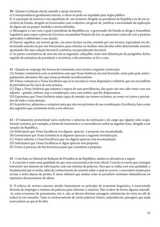 10 - Quanto à redação oficial, assinale a opção incorreta. 
a) Correspondência geralmente externa, o ofício só pode ser expedido para órgão público. 
b) A exposição de motivos é um expediente de um ministro, dirigido ao presidente da República ou de um se-cretário 
de Estado, dirigido ao Governador com o objetivo, em geral, de justificar a necessidade da explicação 
de algum ato ou propor medidas a serem adotadas. 
c) Mensagem é o ato com o qual o presidente da República ou o governador do Estado se dirige à Assembleia 
Legislativa para expor o plano de Governo, encaminhar Projetos de Lei; ou apresentar razões de veto a projetos 
aprovados e submetidos à sua sanção. 
d) Parecer significa, em termos gerais, um juízo técnico escrito, emitido por um técnico, especialista em de-terminado 
assunto ou por um funcionário, para orientar ou facilitar uma decisão sobre determinado assunto, 
apontando-lhe uma solução favorável, contrária, ou parcialmente favorável. 
e) As partes constitutivas de uma ata são as seguintes: cabeçalho; texto sem delimitação de parágrafos; fecho, 
seguido da assinatura de presidente e secretário, e dos presentes, se for o caso. 
11 - Quanto ao emprego das formas de tratamento, está correta a seguinte construção: 
(A) Sempre contaremos com os préstimos com que Vossa Senhoria nos tem honrado, razão pela qual, anteci-padamente, 
52 
deixamos-lhe aqui nosso profundo reconhecimento. 
(B) Vimos comunicar a Vossa Excelência que já se encontra à vossa disposição o relatório que nos incumbiste 
de providenciar há cerca de uma semana. 
(C) Diga a Vossa Senhoria que estamos à espera de suas providências, das quais não nos cabe tratar com seu 
adjunto – grande, embora, seja a consideração, meu caro senhor, que lhe dispensamos. 
(D) Esperamos que Vossa Senhoria sejais capaz de atender aos nossos reclamos, ao nosso ver justos e precisa-dos 
de toda a vossa atenção. 
(E) Se preferires, adiaremos o simpósio para que não nos privemos de sua coordenação, Excelência, bem como 
das sugestões que certamente tereis a nos oferecer. 
12 - O tratamento pronominal varia conforme a natureza da instituição e do cargo que alguém nela ocupa. 
Estarão corretos, por exemplo, a forma de tratamento e a concordância verbal na seguinte frase, dirigida a um 
senador da República. 
(A) Pediríamos que Vossa Excelência vos digneis apreciar a proposta ora encaminhada. 
(B) Gostaríamos que Vossa Eminência se dignasse apreciar a seguinte reivindicação. 
(C) Vimos solicitar a Vossa Excelência que vos digneis apreciar esta recomendação. 
(D) Solicitamos que Vossa Excelência se digne apreciar esta proposta. 
(E) Vimos à presença de Sua Eminência para que consideres a proposta. 
13 - Com base no Manual de Redação da Presidência da República, analise as afirmativas a seguir: 
I. A concisão é antes uma qualidade do que uma característica do texto oficial. Conciso é o texto que consegue 
transmitir um máximo de informações com um mínimo de palavras. Para que se redija com essa qualidade, é 
fundamental que se tenha, além de conhecimento do assunto sobre o qual se escreve, o necessário tempo para 
revisar o texto depois de pronto. É nessa releitura que muitas vezes se percebem eventuais redundâncias ou 
repetições desnecessárias de ideias. 
II. O esforço de sermos concisos atende, basicamente ao princípio de economia linguística, à mencionada 
fórmula de empregar o mínimo de palavras para informar o máximo. Não se deve de forma alguma entendê- 
-la como economia de pensamento, isto é, não se devem eliminar passagens substanciais do texto no afã de 
reduzi-lo em tamanho. Trata-se exclusivamente de cortar palavras inúteis, redundâncias, passagens que nada 
acrescentem ao que já foi dito. 
 