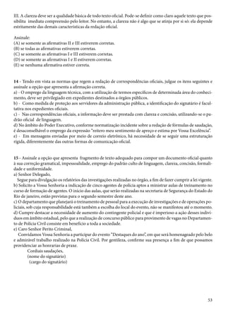III. A clareza deve ser a qualidade básica de todo texto oficial. Pode-se definir como claro aquele texto que pos-sibilita 
imediata compreensão pelo leitor. No entanto, a clareza não é algo que se atinja por si só: ela depende 
53 
estritamente das demais características da redação oficial. 
Assinale: 
(A) se somente as afirmativas II e III estiverem corretas. 
(B) se todas as afirmativas estiverem corretas. 
(C) se somente as afirmativas I e III estiverem corretas. 
(D) se somente as afirmativas I e II estiverem corretas. 
(E) se nenhuma afirmativa estiver correta. 
14 - Tendo em vista as normas que regem a redação de correspondências oficiais, julgue os itens seguintes e 
assinale a opção que apresenta a afirmação correta. 
a) - O emprego da linguagem técnica, com a utilização de termos específicos de determinada área do conheci-mento, 
deve ser privilegiado em expedientes destinados a órgãos públicos. 
b) - Como medida de proteção aos servidores da administração pública, a identificação do signatário é facul-tativa 
nos expedientes oficiais. 
c) - Nas correspondências oficiais, a informação deve ser prestada com clareza e concisão, utilizando-se o pa-drão 
oficial de linguagem. 
d) No âmbito do Poder Executivo, conforme normatização incidente sobre a redação de fórmulas de saudação, 
é desaconselhável o emprego da expressão “reitero meu sentimento de apreço e estima por Vossa Excelência”. 
e) - Em mensagens enviadas por meio de correio eletrônico, há necessidade de se seguir uma estruturação 
rígida, diferentemente das outras formas de comunicação oficial. 
15 - Assinale a opção que apresenta fragmento de texto adequado para compor um documento oficial quanto 
à sua correção gramatical, impessoalidade, emprego do padrão culto de linguagem, clareza, concisão, formali-dade 
e uniformidade. 
a) Senhor Delegado, 
Segue para divulgação os relatórios das investigações realizadas no órgão, a fim de fazer cumprir a lei vigente. 
b) Solicito a Vossa Senhoria a indicação de cinco agentes de polícia aptos a ministrar aulas de treinamento no 
curso de formação de agentes. O início das aulas, que serão realizadas na secretaria de Segurança do Estado do 
Rio de janeiro, estão previstas para o segundo semestre deste ano. 
c) O departamento que planejará o treinamento de pessoal para a execução de investigações e de operações po-liciais, 
sob cuja responsabilidade está também a escolha do local do evento, não se manifestou até o momento. 
d) Cumpre destacar a necessidade de aumento do contingente policial e que é imperioso a ação desses indiví-duos 
em âmbito estadual, pelo que a realização de concurso público para provimento de vagas no Departamen-to 
de Polícia Civil consiste em benefício a toda a sociedade. 
e) Caro Senhor Perito Criminal, 
Convidamos Vossa Senhoria a participar do evento “Destaques do ano”, em que será homenageado pelo belo 
e admirável trabalho realizado na Polícia Civil. Por gentileza, confirme sua presença a fim de que possamos 
providenciar as honrarias de praxe. 
Cordiais saudações, 
(nome do signatário) 
(cargo do signatário) 
 
