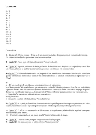 54 
GABARITO: 
1 – A 
2 – E 
3 – A 
4 – C 
5 – D 
6 – D 
7 – D 
8 – E 
9 – E 
10 – A 
11 – A 
12 – D 
13 – B 
14 – D 
15 – B 
Comentários: 
1 – Opção “A”: Opção correta - Trata-se de um memorando, tipo de documento de comunicação interna. 
(B) - O memorando não apresenta o local, somente a data. 
2 - Opção “E”: Nesse caso, o tratamento deve ser “Vossa Senhoria”. 
3 – Opção “A”: Segundo o manual de Redação Oficial da Presidência da República, o jargão burocrático deve 
ser evitado, a fim de se facilitar a compreensão, podendo ser utilizado em casos especiais. 
4 – Opção “C”: O conteúdo e a estrutura são próprios de um memorando. Leve-se em consideração, entretanto, 
que na estrutura do memorando utilizado na esfera federal não se utilizam comumente as expressões “De” e 
“Para”. 
5 – 
a) – De um modo geral, não há crase antes de pronomes de tratamento. 
b) – No segmento “Viemos informar que vamos estar enviando”, há dois problemas: O verbo vir, no início do 
segmento deveria estar flexionado no presente do indicativo, e a locução verbal caracteriza emprego de gerun-dismo, 
uso considerado indevido. A forma correta é “Vimos informar que enviaremos (ou vamos enviar)... 
c) “Magnífico” é tratamento utilizado apenas para reitores. 
d) opção correta. 
e) Vereadores recebem o tratamento de “Vossa Senhoria”. 
6 – Opção “D”: A exposição de motivos é um documento expedido por ministros para o presidente, na esfera 
federal; na esfera estadual, é expedido pelo secretários estaduais para os respectivos governadores. 
7 - Opção “A”: O ofício e o memorando se diferenciam, principalmente, pela finalidade: aquele é correspon-dência 
externa; este, interna. 
(E) – O vocativo empregado, de um modo geral é “Senhor(a)”, seguido do cargo. 
8 - Opção “E”: Deve-se adotar, sempre, o registro formal de linguagem. 
9 - Opção “E”: Em atestados não se utiliza o fecho “Atenciosamente” 
 