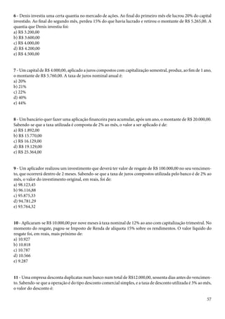 6 - Denis investiu uma certa quantia no mercado de ações. Ao final do primeiro mês ele lucrou 20% do capital 
investido. Ao final do segundo mês, perdeu 15% do que havia lucrado e retirou o montante de R$ 5.265,00. A 
quantia que Denis investiu foi: 
a) R$ 3.200,00 
b) R$ 3.600,00 
c) R$ 4.000,00 
d) R$ 4.200,00 
e) R$ 4.500,00 
7 - Um capital de R$ 4.000,00, aplicado a juros compostos com capitalização semestral, produz, ao fim de 1 ano, 
o montante de R$ 5.760,00. A taxa de juros nominal anual é: 
a) 20% 
b) 21% 
c) 22% 
d) 40% 
e) 44% 
8 - Um bancário quer fazer uma aplicação financeira para acumular, após um ano, o montante de R$ 20.000,00. 
Sabendo-se que a taxa utilizada é composta de 2% ao mês, o valor a ser aplicado é de: 
a) R$ 1.892,00 
b) R$ 15.770,00 
c) R$ 16.129,00 
d) R$ 19.129,00 
e) R$ 25.364,00 
9 - Um aplicador realizou um investimento que deverá ter valor de resgate de R$ 100.000,00 no seu vencimen-to, 
que ocorrerá dentro de 2 meses. Sabendo-se que a taxa de juros compostos utilizada pelo banco é de 2% ao 
mês, o valor do investimento original, em reais, foi de: 
a) 98.123,45 
b) 96.116,88 
c) 95.875,33 
d) 94.781,29 
e) 93.764,32 
10 - Aplicaram-se R$ 10.000,00 por nove meses à taxa nominal de 12% ao ano com capitalização trimestral. No 
momento do resgate, pagou-se Imposto de Renda de alíquota 15% sobre os rendimentos. O valor líquido do 
resgate foi, em reais, mais próximo de: 
a) 10.927 
b) 10.818 
c) 10.787 
d) 10.566 
e) 9.287 
11 - Uma empresa desconta duplicatas num banco num total de R$12.000,00, sessenta dias antes do vencimen-to. 
Sabendo-se que a operação é do tipo desconto comercial simples, e a taxa de desconto utilizada é 3% ao mês, 
o valor do desconto é: 
57 
 