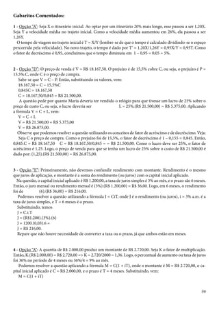 Gabaritos Comentados: 
1 - Opção “A”: Seja X o itinerário inicial. Ao optar por um itinerário 20% mais longo, esse passou a ser 1,20X. 
Seja Y a velocidade média no trajeto inicial. Como a velocidade média aumentou em 26%, ela passou a ser 
1,26Y. 
O tempo de viagem no trajeto inicial é T = X/Y (lembre-se de que o tempo é calculado dividindo-se o espaço 
percorrido pela velocidade). No novo trajeto, o tempo é dado por T’ = 1,20X/1,26Y = 0,95X/Y = 0,95T. Como 
o fator de decréscimo é 0,95, concluímos que o tempo diminuiu em 1 – 0,95 = 0,05 = 5%. 
2 - Opção “D”: O preço de venda é V = R$ 18.167,50. O prejuízo é de 15,5% cobre C, ou seja, o prejuízo é P = 
15,5%.C, onde C é o preço de compra. 
Sabe-se que V = C – P. Então, substituindo os valores, vem: 
18.167,50 = C – 15,5%C 
0,845C = 18.167,50 
C = 18.167,50/0,845 = R$ 21.500,00. 
A questão pede por quanto Maria deveria ter vendido o relógio para que tivesse um lucro de 25% sobre o 
preço de custo C, ou seja, o lucro deveria ser L = 25%.(R$ 21.500,00) = R$ 5.375,00. Aplicando 
a fórmula V = C + L, vem: 
V = C + L 
V = R$ 21.500,00 + R$ 5.375,00 
V = R$ 26.875,00. 
Observe que podemos resolver a questão utilizando os conceitos de fator de acréscimo e de decréscimo. Veja: 
Seja C o preço de compra. Como o prejuízo foi de 15,5%, o fator de decréscimo é 1 – 0,155 = 0,845. Então, 
0,845.C = R$ 18.167,50 ⇒ C = R$ 18.167,50/0,845 = = R$ 21.500,00. Como o lucro deve ser 25%, o fator de 
acréscimo é 1,25. Logo, o preço de venda para que se tenha um lucro de 25% sobre o custo de R$ 21.500,00 é 
dado por: (1,25).(R$ 21.500,00) = R$ 26.875,00. 
3 - Opção “E”: Primeiramente, não devemos confundir rendimento com montante. Rendimento é o mesmo 
que juros de aplicação, e montante é a soma do rendimento (ou juros) com o capital inicial aplicado. 
Na questão, o capital inicial aplicado é R$ 1.200,00, a taxa de juros simples é 3% ao mês, e o prazo são 6 meses. 
Então, o juro mensal ou rendimento mensal é (3%).(R$ 1.200,00) = R$ 36,00. Logo, em 6 meses, o rendimento 
foi de (6).(R$ 36,00) = R$ 216,00. 
Podemos resolver a questão utilizando a fórmula J = CiT, onde J é o rendimento (ou juros), i = 3% a.m. é a 
taxa de juros simples, e T = 6 meses é o prazo. 
Substituindo, temos 
J = C.i.T 
J = (R$1.200).(3%).(6) 
J = 1200.(0,03).6 = 
J = R$ 216,00. 
Repare que não houve necessidade de converter a taxa ou o prazo, já que ambos estão em meses. 
4 - Opção “A”: A quantia de R$ 2.000,00 produz um montante de R$ 2.720,00. Seja K o fator de multiplicação. 
Então, K.(R$ 2.000,00) = R$ 2.720,00 => K = 2.720/2000 = 1,36. Logo, o percentual de aumento ou taxa de juros 
foi 36% no período de 4 meses ou 36%/4 = 9% ao mês. 
Podemos resolver a questão aplicando a fórmula M = C(1 + iT), onde o montante é M = R$ 2.720,00, o ca-pital 
59 
inicial aplicado é C = R$ 2.000,00, e o prazo é T = 4 meses. Substituindo, vem: 
M = C(1 + iT) 
 