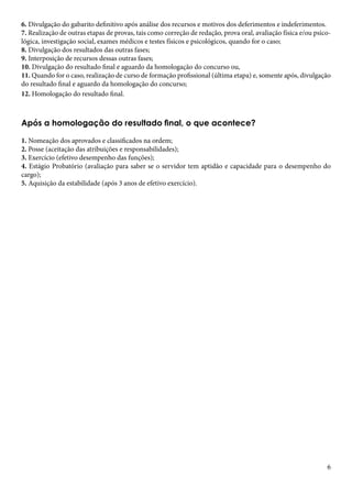 6. Divulgação do gabarito definitivo após análise dos recursos e motivos dos deferimentos e indeferimentos. 
7. Realização de outras etapas de provas, tais como correção de redação, prova oral, avaliação física e/ou psico-lógica, 
6 
investigação social, exames médicos e testes físicos e psicológicos, quando for o caso; 
8. Divulgação dos resultados das outras fases; 
9. Interposição de recursos dessas outras fases; 
10. Divulgação do resultado final e aguardo da homologação do concurso ou, 
11. Quando for o caso, realização de curso de formação profissional (última etapa) e, somente após, divulgação 
do resultado final e aguardo da homologação do concurso; 
12. Homologação do resultado final. 
Após a homologação do resultado final, o que acontece? 
1. Nomeação dos aprovados e classificados na ordem; 
2. Posse (aceitação das atribuições e responsabilidades); 
3. Exercício (efetivo desempenho das funções); 
4. Estágio Probatório (avaliação para saber se o servidor tem aptidão e capacidade para o desempenho do 
cargo); 
5. Aquisição da estabilidade (após 3 anos de efetivo exercício). 
 