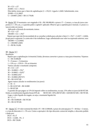 61 
M = C(1 + i)T 
20.000 = C(1 + 2%)12 
Pela tabela, temos que o fator de capitalização (1 + 2%)12 é igual a 1,2682. Substituindo, vem: 
20.000 = C.(1,2682) 
C = 20.000/1,2682 = R$ 15.770,00. 
9 - Opção “B”: O montante a ser resgatado é M = R$ 100.000,00, o prazo é T = 2 meses, e a taxa de juros com-postos 
é i = 2% a.m., e a questão pede o capital C aplicado. Observe que a capitalização é mensal, e o prazo e a 
taxa já estão em meses. 
Aplicando a fórmula do montante, temos: 
M = C(1 + i)T 
100.000 = C(1 + 2%)² 
Repare que aqui não há necessidade de se consultar a tabela para calcular o fator (1 + 2%)² = (1,02)² = 1,0404, 
já que para o expoente 2 a conta não é tão trabalhosa. Logo, substituindo esse valor na expressão anterior, vem: 
100.000 = C.(1,0404) 
C = 100.000/1,0404 
C = R$ 96.116,88. 
10 - Opção “C”: 
Resolução: 
Repare que a capitalização é trimestral. Então, devemos converter o prazo e a taxa para trimestres. Vejamos: 
C = R$ 10.000,00 
T = 9 meses = 3 trimestres 
i = 12% a.a = 12%/4 = 3% ao trimestre 
Vamos calcular o montante composto: 
M = C(1 + i)T 
M = 10.000(1 + 3%)³ 
M = 10.000(1 + 0,03)³ 
M = 10.000(1,03)³ 
M = 10.000(1,092727) 
M = R$ 10.927,00 
Agora vamos calcular os rendimentos (ou juros): 
J = M – C 
J = R$ 10.927,00 – R$ 10.000 
J = R$ 927,00 
A questão diz que pagou-se 15% de imposto sobre os rendimentos, ou seja, 15% sobre os juros de R$ 927,00. 
Então, os rendimentos líquidos foram 85% de R$ 927,00 = 85%.(R$ 927,00) = 0,85(R$ 927,00) = R$ 787,00. 
Logo, o valor líquido do resgate, ou seja, o montante líquido foi: 
M = C + J 
M = R$ 10.000,00 + R$ 787,00 
M = R$ 10.787,00. 
11 - Opção “C”: O valor nominal do título é N = R$ 12.000,00, o prazo de antecipação é T = 60 dias = 2 meses, 
e a taxa de desconto é i = 3% a.m. Como a operação é do tipo desconto comercial simples, o desconto pedido 
é dado por: 
DCS = N.i.T 
DCS = 12.000 . 3% . 2 
DCS = R$ 720,00. 
 