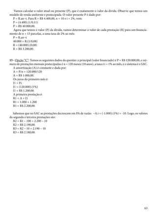 Vamos calcular o valor atual ou presente (P), que é exatamente o valor da dívida. Observe que temos um 
modelo de renda uniforme e postecipada. O valor presente P é dado por: 
P = R.an¬i. Para R = R$ 4.400,00, n = 10 e i = 2%, vem: 
P = (4.400).(1/0,11) 
P = R$ 40.000,00. 
Agora que temos o valor (P) da dívida, vamos determinar o valor de cada prestação (R) para um financia-mento 
63 
de n = 15 parcelas, a uma taxa de 2% ao mês: 
P = R.an¬i 
40.000 = R.(1/0,08) 
R = (40.000).(0,08) 
R = R$ 3.200,00. 
15 - Opção “C”: Temos os seguintes dados da questão: o principal (valor financiado) é P = R$ 120.000,00, o nú-mero 
de prestações mensais postecipadas é n = 120 meses (10 anos), a taxa é i = 1% ao mês, e o sistema é o SAC. 
A amortização (A) é constante e dada por: 
A = P/n = 120.000/120 
A = R$ 1.000,00. 
Os juros do primeiro mês é: 
J1 = P.i 
J1 = (120.000).(1%) 
J1 = R$ 1.200,00. 
A primeira prestação é: 
R1 = A + J1 
R1 = 1.000 + 1.200 
R1 = R$ 2.200,00. 
Sabemos que no SAC as prestações decrescem em PA de razão: –A.i = (-1.000).(1%) = -10. Logo, os valores 
da segunda e terceira prestações são: 
R2 = R1 – 100 = 2.200 – 10 
R2 = R$ 2.190,00. 
R3 = R2 – 10 = 2.190 – 10 
R3 = R$ 2.180,00. 
 