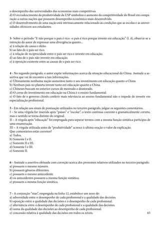 o desempenho das universidades das economias mais competitivas. 
d) O recrudescimento da produtividade da USP simboliza o aumento da competitividade do Brasil em compa-ração 
65 
a outras nações que possuem desempenho econômico mais desenvolvido. 
e) O desenvolvimento de uma nação está intrinsecamente relacionado às condições que as escolas e as univer-sidades 
oferecem aos estudantes. 
3- Sobre o período “E não porque o país é rico -o país é rico porque investe em educação.” (l. 4), observa-se a 
intenção do autor de expressar uma divergência quanto... 
a) à relação de causa e efeito. 
b) ao fato de o país ser rico. 
c) à relação de reciprocidade entre o país ser rico e investir em educação. 
d) ao fato de o país não investir em educação. 
e) à oposição existente entre as causas de o país ser rico. 
4 - No segundo parágrafo, o autor expõe informações acerca da situação educacional da China. Assinale a as-sertiva 
que vai de encontro a tais informações. 
a) Ultimamente nenhuma nação aumentou tanto o seu investimento em educação quanto a China. 
b) Nenhum país no planeta investe tanto em educação quanto a China. 
c) Chineses buscam no exterior cursos de mestrado e doutorado. 
d) O cerne do investimento em educação na China é o ensino fundamental. 
e) O fato de o governo chinês conferir mais relevância ao ensino fundamental não o impede de investir em 
especialização profissional. 
5 - Em relação aos sinais de pontuação utilizados no terceiro parágrafo, julgue os seguintes comentários. 
I – Se uma vírgula for inserida após “países” e “escolar”, o texto continua coerente e gramaticalmente correto, 
mas o sentido se torna distinto do original. 
II – A vírgula após “educação” foi empregada para separar termos com a mesma função sintática partícipes de 
uma enumeração. 
III – A vírgula utilizada antes de “produtividade” acresce à ultima oração o valor de explicação. 
Que comentários estão corretos? 
a) Todos. 
b) Somente I e II. 
c) Somente II e III. 
d) Somente I e III. 
e) Somente II. 
6 - Assinale a assertiva efetuada com correção acerca dos pronomes relativos utilizados no terceiro parágrafo. 
a) possuem o mesmo número. 
b) possuem gêneros diferentes. 
c) possuem o mesmo antecedente. 
d) os antecedentes possuem a mesma função sintática. 
e) possuem a mesma função sintática. 
7 - A conjunção “mas”, empregada na linha 12, estabelece um nexo de: 
a) adversidade entre o desempenho de cada profissional e a qualidade das decisões. 
b) oposição entre a qualidade das decisões e o desempenho de cada profissional. 
c) alternância entre o desempenho de cada profissional e a qualidade das decisões. 
d) soma da qualidade das decisões ao desempenho de cada profissional. 
e) concessão relativa à qualidade das decisões em todos os níveis. 
 