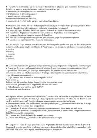 8 - No texto, há a informação de que o processo da melhora da educação gera o aumento da qualidade das 
decisões em todos os níveis, inclusive na política. E isso se deve a quê? 
a) ao aumento do desempenho de cada profissional. 
b) à virtuosidade do processo educativo. 
c) ao maior acesso à informação. 
d) ao maior investimento em educação. 
e) ao aumento da produtividade, que gera o crescimento da riqueza. 
9 - De acordo com o texto, a Coreia do Sul ingressou no rol de países desenvolvidos graças ao processo de me-lhora 
66 
da educação. Que informação sobre a educação coreana não é verdadeira? 
a) A renda per capita da Coreia do Sul hoje supera a do Brasil, ao contrário do que ocorria antes. 
b) A exacerbação do processo educativo levou a Coreia a sair do grupo de nações emergentes. 
c) O processo educacional coreano é o oposto do brasileiro. 
d) A educação foi fator preponderante para a Coreia entrar no grupo dos países desenvolvidos. 
e) A Coreia do Sul recebeu uma “dose excessiva” de educação. 
10 - No período “Aqui, tivemos uma relativização do desempenho escolar que gera até discriminação dos 
melhores estudantes.”, a simples substituição de “gera” importa em alteração semântica ou erro gramatical em: 
a) implica; 
b) resulta; 
c) acarreta; 
d) causa; 
e) provoca. 
11 - Assinale a alternativa em que a substituição do termo grifado pelo pronome oblíquo se fez com incorreção. 
a) “... que não deem aos estudantes condições de atingir o desempenho das economias mais competitivas.” 
... que não lhes deem condições de atingir o desempenho das economias mais competitivas. 
b) “... que não deem aos estudantes condições de atingir o desempenho das economias mais competitivas.” 
... que não as deem aos estudantes. 
c) “Aqui, tivemos uma relativização do desempenho escolar” 
Aqui, tivemo-la. 
d) Ficou chocado quando a decisão do grupo foi dar nota média a todos 
Ficou chocado quando a decisão do grupo foi dar-lhes nota média. 
e) “É fundamental levar a sério a queda da USP” 
É fundamental levar-lhe a sério. 
12 - Segundo a norma-padrão, o sinal indicativo da crase não deve ser utilizado no seguinte trecho do Texto: 
“A segunda maior economia do mundo, a China, expandiu o investimento em educação em dimensão sem 
paralelo na história recente.”. Também não pode ser empregado o acento grave na lacuna: 
a) Somente avançaremos com universidades e escolas que ofereçam ___ classe estudantil condições de atingir 
o desempenho das economias mais competitivas. 
b) ___ condições de atingir o desempenho das economias mais competitivas todos nós aspiramos. 
c) ___ educação, o professor e o desempenho escolar, historicamente, os países, com o comprovado aumento 
de produtividade, vêm valorizando. 
d) ___ educação o Brasil ainda não deu a devida importância. 
e) O Brasil deve proceder ___ valorização dos profissionais de educação. 
13 - No período “Ficou chocado quando a decisão do grupo foi dar nota média a todos, reflexo da grande di-ficuldade 
de premiar o melhor e penalizar o pior, uma visão errada de solidariedade.”, foi empregado o verbo 
PREMIAR. Que outro verbo segue o modelo de conjugação desse verbo? 
 