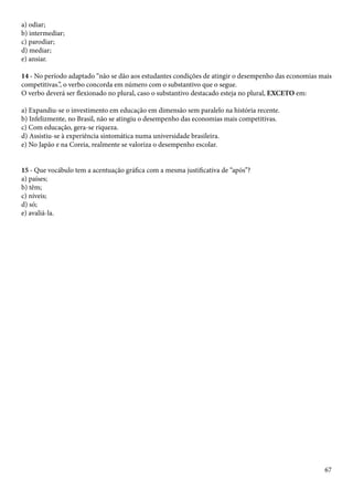 a) odiar; 
b) intermediar; 
c) parodiar; 
d) mediar; 
e) ansiar. 
14 - No período adaptado “não se dão aos estudantes condições de atingir o desempenho das economias mais 
competitivas.”, o verbo concorda em número com o substantivo que o segue. 
O verbo deverá ser flexionado no plural, caso o substantivo destacado esteja no plural, EXCETO em: 
a) Expandiu-se o investimento em educação em dimensão sem paralelo na história recente. 
b) Infelizmente, no Brasil, não se atingiu o desempenho das economias mais competitivas. 
c) Com educação, gera-se riqueza. 
d) Assistiu-se à experiência sintomática numa universidade brasileira. 
e) No Japão e na Coreia, realmente se valoriza o desempenho escolar. 
67 
15 - Que vocábulo tem a acentuação gráfica com a mesma justificativa de “após”? 
a) países; 
b) têm; 
c) níveis; 
d) só; 
e) avaliá-la. 
 