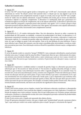 Gabaritos Comentados: 
1 - Opção “D”: 
O termo “da USP” possui função agente (pode-se interpretar que “a USP saiu”), funcionando como adjunto 
adnominal; já o termo “da relação” possui valor paciente (não é a relação que sai, mas alguém é que sai da 
relação), funcionando como complemento nominal. A opção A é errada, uma vez que “da USP” não é comple-mento 
de “saída”, mas sim adjunto adnominal. A opção B também está errada, pois os termos são diferentes: 
o primeiro é adjunto e o segundo, complemento. A alternativa C é inadequada, dado que a preposição só é 
resultado da regência na função de complemento, não na de adjunto adnominal. A alternativa E apresenta uma 
assertiva indevida, porquanto a expressão possui valor paciente e não agente. A D é a correta, porque as duas 
expressões possuem relações diferentes: a primeira tem valor agente, funcionando como adjunto adnominal; a 
segunda tem valor paciente, funcionando como complemento nominal. 
2 - Opção “E”: 
As alternativas B, C e D contêm informações falsas. Nas três alternativas, discorre-se sobre o aumento da 
produtividade da USP, quando, na realidade, o aumento da produtividade é do Brasil. As alternativas A e E 
apresentam comentários coerentes em relação ao primeiro parágrafo. No entanto, a alternativa A expõe uma 
informação explícita. E o comando da questão exige uma inferência, algo que esteja além do que se expôs no 
texto. Já o que se redigiu na opção E não está exposto. Trata-se de uma dedução, de uma inferência. O que o 
texto informa é que o Brasil não avançará, caso não sejam concedidas pelas universidades e escolas as condi-ções 
necessárias para tanto. Essa informação restrita ao Brasil foi expandida às demais nações, configurando a 
inferência. 
3 - Opção “A”: 
O cerne da questão reside no conectivo “porque”. PORQUE é uma conjunção subordinativa causal, portanto 
introduz uma causa. E sempre onde há causa há efeito. É importante observar que o deslocamento da conjun-ção 
estrutura uma inversão da relação. Sendo assim, o autor contesta que o país ser rico é causa e investir em 
educação é efeito. Ele assevera que é justamente o contrário. O país investir em educação é causa; e o país ser 
rico é efeito. 
4 - Opção “B”: 
Inicialmente é importante o candidato analisar o comando da questão. Exige-se a alternativa que possui uma 
informação que vá “de encontro às” ideias do texto. Ir “de encontro a” significa discordar, divergir, ir contra. 
Portanto, o que se deseja é uma informação incorreta sobre o segundo parágrafo. Se no comando viesse “ao 
encontro de”, aí sim seria uma informação correta, coerente com o fragmento. O texto não informa que a China 
investe em educação mais do que outros países. O que o texto informa é que antes o investimento era X e que 
esse investimento teve um aumento nunca observado. Sendo assim, o que se depreende é que nenhuma outra 
nação aumentou tanto o investimento em educação quanto a China. Mas isso não quer dizer que esse investi-mento 
seja maior do que em outros países. Por exemplo, os Estados Unidos podem investir mais. Mas como já 
investia bastante anteriormente, não houve um acréscimo tão significativo desse investimento. 
5 - Opção “A”: 
O item I está correto, porque, sem as vírgulas, a oração “que valorizam a educação, o professor e o desempenho 
escolar” tem valor restritivo. Com a inserção das vírgulas, a oração passa a ter valor explicativo. O sentido é di-ferente 
do original, mas o texto continua coerente, uma vez que a ideia passa a ser: Os países, porque valorizam 
a educação, o professor e o desempenho escolar, têm como consequência provada o aumento de produtividade, 
que gera o crescimento da riqueza. 
O item II está correto, pois a vírgula está separando dois objetos diretos. 
O item III apresenta comentário correto, visto que a vírgula, após “produtividade”, precede o pronome relativo 
“que”, o que acaba por conferir um caráter explicativo para a oração “que gera o crescimento da riqueza”. 
68 
 