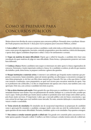 7 
Como se preparar para 
concursos públicos 
Muitos alunos tem dúvidas de como se preparar para concursos públicos. Pensando nisso, o professor Alexan-dre 
Prado preparou uma lista de 11 dicas para você se preparar para Concursos Públicos, confira! 
1- Leia o edital: O edital é o texto que norteia o candidato e onde estão todas as informações referentes ao con-curso, 
como prazo de pagamento, inscrição, conteúdo programático, peso das matérias, critério de desempate; 
e apesar disso, alguns candidatos desprezam o edital. A dica é ler atentamente o certame. 
2- Foque em matérias de maior dificuldade: Depois que o edital for lançado, o candidato deve fazer uma 
reavaliação de quais matérias ele julga ter mais dificuldade. Desta forma, o planejamento posterior será mais 
bem elaborado. 
3- Conheça a banca: Muitos candidatos nem sequer se interessam em saber quem é a banca organizadora do 
concurso. Entretanto, é muito importante conhecer a banca. Se o candidato a conhece, já sabe de que maneira 
ela trabalha e pode, desta forma, se preparar conforme o gênero das questões. 
4- Busque instituições e materiais sérios: A internet é um ambiente que hospeda muitos materiais que pre-param 
o concurseiro. Sejam simulados, sejam até mesmo apostilas, no ciberespaço o concurseiro consegue ter 
uma ótima preparação, se ele fizer um filtro desse material que é buscado. Por isso, a dica que deixo é: avalie 
com minúcia a instituição, curso preparatório, ao qual você recorre para encontrar materiais de apoio. Veja 
se os professores são conhecidos, e se eles se comprometem não apenas com o lucro, mas também com a sua 
aprovação. Feito isso, com certeza o candidato terá êxito na prova. 
5- Não se deixe dominar pelo medo: Outra grande dica que deixo para os candidatos é não deixar o medo e a 
ansiedade dominar suas mentes. Faça um planejamento de estudos, dedique-se, e, acima de tudo, acredite que 
você é capaz. Tenho percebido que muitos alunos acabam se perdendo nesse meio tempo entre edital e prova, 
pois ficam muito nervosos. O importante é saber que o mercado público está em franco crescimento, e que 
com certeza há um lugar para você também nesse mercado. No mais, somente dedicação e concentração irão 
vencer o medo e a ansiedade. 
6- Treine através de simulados: Os simulados são de excepcional importância na preparação do candidato 
rumo à aprovação.No simulado o candidato consegue medir como está seu nível de conhecimento e saber 
quais questões ele tem maior dificuldade. Portanto, candidato, apóie-se em simulados. Faça quantos conseguir. 
7- Não comece a estudar somente quando o edital sair: Um grande erro cometido pelos concurseiros é es-tudar 
apenas quando é lançado o edital. O melhor a ser feito é começar a estudar mesmo antes de o edital sair. 
 