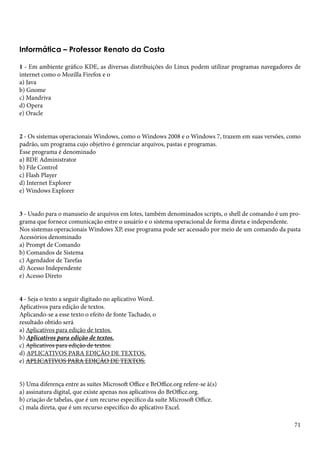 Informática – Professor Renato da Costa 
1 - Em ambiente gráfico KDE, as diversas distribuições do Linux podem utilizar programas navegadores de 
internet como o Mozilla Firefox e o 
a) Java 
b) Gnome 
c) Mandriva 
d) Opera 
e) Oracle 
2 - Os sistemas operacionais Windows, como o Windows 2008 e o Windows 7, trazem em suas versões, como 
padrão, um programa cujo objetivo é gerenciar arquivos, pastas e programas. 
Esse programa é denominado 
a) BDE Administrator 
b) File Control 
c) Flash Player 
d) Internet Explorer 
e) Windows Explorer 
3 - Usado para o manuseio de arquivos em lotes, também denominados scripts, o shell de comando é um pro-grama 
71 
que fornece comunicação entre o usuário e o sistema operacional de forma direta e independente. 
Nos sistemas operacionais Windows XP, esse programa pode ser acessado por meio de um comando da pasta 
Acessórios denominado 
a) Prompt de Comando 
b) Comandos de Sistema 
c) Agendador de Tarefas 
d) Acesso Independente 
e) Acesso Direto 
4 - Seja o texto a seguir digitado no aplicativo Word. 
Aplicativos para edição de textos. 
Aplicando-se a esse texto o efeito de fonte Tachado, o 
resultado obtido será 
a) Aplicativos para edição de textos. 
b) Aplicativos para edição de textos. 
c) Aplicativos para edição de textos. 
d) APLICATIVOS PARA EDIÇÃO DE TEXTOS. 
e) APLICATIVOS PARA EDIÇÃO DE TEXTOS. 
5) Uma diferença entre as suítes Microsoft Office e BrOffice.org refere-se à(s) 
a) assinatura digital, que existe apenas nos aplicativos do BrOffice.org. 
b) criação de tabelas, que é um recurso específico da suíte Microsoft Office. 
c) mala direta, que é um recurso específico do aplicativo Excel. 
 