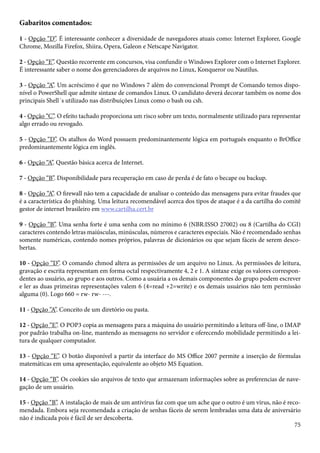 Gabaritos comentados: 
1 - Opção “D”. É interessante conhecer a diversidade de navegadores atuais como: Internet Explorer, Google 
Chrome, Mozilla Firefox, Shiira, Opera, Galeon e Netscape Navigator. 
2 - Opção “E”. Questão recorrente em concursos, visa confundir o Windows Explorer com o Internet Explorer. 
É interessante saber o nome dos gerenciadores de arquivos no Linux, Konqueror ou Nautilus. 
3 - Opção “A”. Um acréscimo é que no Windows 7 além do convencional Prompt de Comando temos dispo-nível 
o PowerShell que admite sintaxe de comandos Linux. O candidato deverá decorar também os nome dos 
principais Shell´s utilizado nas distribuições Linux como o bash ou csh. 
4 - Opção “C”. O efeito tachado proporciona um risco sobre um texto, normalmente utilizado para representar 
algo errado ou revogado. 
5 - Opção “D”. Os atalhos do Word possuem predominantemente lógica em português enquanto o BrOffice 
predominantemente lógica em inglês. 
6 - Opção “A”. Questão básica acerca de Internet. 
7 - Opção “B”. Disponibilidade para recuperação em caso de perda é de fato o becape ou backup. 
8 - Opção “A”. O firewall não tem a capacidade de analisar o conteúdo das mensagens para evitar fraudes que 
é a característica do phishing. Uma leitura recomendável acerca dos tipos de ataque é a da cartilha do comitê 
gestor de internet brasileiro em www.cartilha.cert.br 
9 - Opção “B”. Uma senha forte é uma senha com no mínimo 6 (NBR:ISSO 27002) ou 8 (Cartilha do CGI) 
caracteres contendo letras maiúsculas, minúsculas, números e caracteres especiais. Não é recomendado senhas 
somente numéricas, contendo nomes próprios, palavras de dicionários ou que sejam fáceis de serem desco-bertas. 
10 - Opção “D”. O comando chmod altera as permissões de um arquivo no Linux. As permissões de leitura, 
gravação e escrita representam em forma octal respectivamente 4, 2 e 1. A sintaxe exige os valores correspon-dentes 
ao usuário, ao grupo e aos outros. Como a usuária a os demais componentes do grupo podem escrever 
e ler as duas primeiras representações valem 6 (4=read +2=write) e os demais usuários não tem permissão 
alguma (0). Logo 660 = rw- rw- ---. 
11 - Opção “A”. Conceito de um diretório ou pasta. 
12 - Opção “E”. O POP3 copia as mensagens para a máquina do usuário permitindo a leitura off-line, o IMAP 
por padrão trabalha on-line, mantendo as mensagens no servidor e oferecendo mobilidade permitindo a lei-tura 
75 
de qualquer computador. 
13 - Opção “E”. O botão disponível a partir da interface do MS Office 2007 permite a inserção de fórmulas 
matemáticas em uma apresentação, equivalente ao objeto MS Equation. 
14 - Opção “B”. Os cookies são arquivos de texto que armazenam informações sobre as preferencias de nave-gação 
de um usuário. 
15 - Opção “B”. A instalação de mais de um antivírus faz com que um ache que o outro é um vírus, não é reco-mendada. 
Embora seja recomendada a criação de senhas fáceis de serem lembradas uma data de aniversário 
não é indicada pois é fácil de ser descoberta. 
 