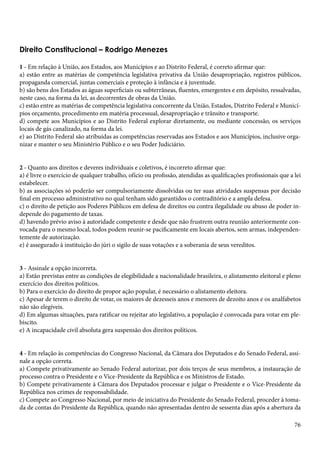 Direito Constitucional – Rodrigo Menezes 
1 - Em relação à União, aos Estados, aos Municípios e ao Distrito Federal, é correto afirmar que: 
a) estão entre as matérias de competência legislativa privativa da União desapropriação, registros públicos, 
propaganda comercial, juntas comerciais e proteção à infância e à juventude. 
b) são bens dos Estados as águas superficiais ou subterrâneas, fluentes, emergentes e em depósito, ressalvadas, 
neste caso, na forma da lei, as decorrentes de obras da União. 
c) estão entre as matérias de competência legislativa concorrente da União, Estados, Distrito Federal e Municí-pios 
76 
orçamento, procedimento em matéria processual, desapropriação e trânsito e transporte. 
d) compete aos Municípios e ao Distrito Federal explorar diretamente, ou mediante concessão, os serviços 
locais de gás canalizado, na forma da lei. 
e) ao Distrito Federal são atribuídas as competências reservadas aos Estados e aos Municípios, inclusive orga-nizar 
e manter o seu Ministério Público e o seu Poder Judiciário. 
2 - Quanto aos direitos e deveres individuais e coletivos, é incorreto afirmar que: 
a) é livre o exercício de qualquer trabalho, ofício ou profissão, atendidas as qualificações profissionais que a lei 
estabelecer. 
b) as associações só poderão ser compulsoriamente dissolvidas ou ter suas atividades suspensas por decisão 
final em processo administrativo no qual tenham sido garantidos o contraditório e a ampla defesa. 
c) o direito de petição aos Poderes Públicos em defesa de direitos ou contra ilegalidade ou abuso de poder in-depende 
do pagamento de taxas. 
d) havendo prévio aviso à autoridade competente e desde que não frustrem outra reunião anteriormente con-vocada 
para o mesmo local, todos podem reunir-se pacificamente em locais abertos, sem armas, independen-temente 
de autorização. 
e) é assegurado à instituição do júri o sigilo de suas votações e a soberania de seus vereditos. 
3 - Assinale a opção incorreta. 
a) Estão previstas entre as condições de elegibilidade a nacionalidade brasileira, o alistamento eleitoral e pleno 
exercício dos direitos políticos. 
b) Para o exercício do direito de propor ação popular, é necessário o alistamento eleitora. 
c) Apesar de terem o direito de votar, os maiores de dezesseis anos e menores de dezoito anos e os analfabetos 
não são elegíveis. 
d) Em algumas situações, para ratificar ou rejeitar ato legislativo, a população é convocada para votar em ple-biscito. 
e) A incapacidade civil absoluta gera suspensão dos direitos políticos. 
4 - Em relação às competências do Congresso Nacional, da Câmara dos Deputados e do Senado Federal, assi-nale 
a opção correta. 
a) Compete privativamente ao Senado Federal autorizar, por dois terços de seus membros, a instauração de 
processo contra o Presidente e o Vice-Presidente da República e os Ministros de Estado. 
b) Compete privativamente à Câmara dos Deputados processar e julgar o Presidente e o Vice-Presidente da 
República nos crimes de responsabilidade. 
c) Compete ao Congresso Nacional, por meio de iniciativa do Presidente do Senado Federal, proceder à toma-da 
de contas do Presidente da República, quando não apresentadas dentro de sessenta dias após a abertura da 
 