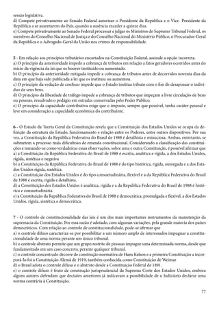 sessão legislativa. 
d) Compete privativamente ao Senado Federal autorizar o Presidente da República e o Vice- Presidente da 
República a se ausentarem do País, quando a ausência exceder a quinze dias. 
e) Compete privativamente ao Senado Federal processar e julgar os Ministros do Supremo Tribunal Federal, os 
membros do Conselho Nacional de Justiça e do Conselho Nacional do Ministério Público, o Procurador-Geral 
da República e o Advogado-Geral da União nos crimes de responsabilidade. 
5 - Em relação aos princípios tributários encartados na Constituição Federal, assinale a opção incorreta. 
a) O princípio da anterioridade impede a cobrança de tributos em relação a fatos geradores ocorridos antes do 
início da vigência da lei que os houver instituído ou aumentado. 
b) O princípio da anterioridade mitigada impede a cobrança de tributos antes de decorridos noventa dias da 
data em que haja sido publicada a lei que os instituiu ou aumentou. 
c) O princípio da vedação de confisco impede que o Estado institua tributo com o fim de desapossar o indiví-duo 
77 
de seus bens. 
d) O princípio da liberdade de tráfego impede a cobrança de tributos que impeçam a livre circulação de bens 
ou pessoas, ressalvado o pedágio em estradas conservadas pelo Poder Público. 
e) O princípio da capacidade contributiva exige que o imposto, sempre que possível, tenha caráter pessoal e 
leve em consideração a capacidade econômica do contribuinte. 
6 - O Estudo da Teoria Geral da Constituição revela que a Constituição dos Estados Unidos se ocupa da de-finição 
da estrutura do Estado, funcionamento e relação entre os Poderes, entre outros dispositivos. Por sua 
vez, a Constituição da República Federativa do Brasil de 1988 é detalhista e minuciosa. Ambas, entretanto, se 
submetem a processo mais dificultoso de emenda constitucional. Considerando a classificação das constitui-ções 
e tomando-se como verdadeiras essas observações, sobre uma e outra Constituição, é possível afirmar que 
a) a Constituição da República Federativa do Brasil de 1988 é escrita, analítica e rígida, a dos Estados Unidos, 
rígida, sintética e negativa 
b) a Constituição da República Federativa do Brasil de 1988 é do tipo histórica, rígida, outorgada e a dos Esta-dos 
Unidos rígida, sintética. 
c) a Constituição dos Estados Unidos é do tipo consuetudinária, flexível e a da República Federativa do Brasil 
de 1988 é escrita, rígida e detalhista. 
d) a Constituição dos Estados Unidos é analítica, rígida e a da República Federativa do Brasil de 1988 é histó-rica 
e consuetudinária. 
e) a Constituição da República Federativa do Brasil de 1988 é democrática, promulgada e flexível, a dos Estados 
Unidos, rígida, sintética e democrática. 
7 - O controle de constitucionalidade das leis é um dos mais importantes instrumentos da manutenção da 
supremacia da Constituição. Por essa razão é adotado, com algumas variações, pela grande maioria dos países 
democráticos. Com relação ao controle de constitucionalidade, pode-se afirmar que 
a) o controle difuso caracteriza-se por possibilitar a um número amplo de interessados impugnar a constitu-cionalidade 
de uma norma perante um único tribunal. 
b) o controle abstrato permite que um grupo restrito de pessoas impugne uma determinada norma, desde que 
fundamentado em um caso concreto, perante qualquer tribunal. 
c) o controle concentrado decorre de construção normativa de Hans Kelsen e a primeira Constituição a incor-porá- 
lo foi a Constituição Alemã de 1919, também conhecida como Constituição de Weimar 
d) o Brasil adota o controle difuso e o abstrato desde a Constituição Federal de 1891. 
e) o controle difuso é fruto de construção jurisprudencial da Suprema Corte dos Estados Unidos, embora 
alguns autores defendam que decisões anteriores já indicavam a possibilidade de o Judiciário declarar uma 
norma contrária à Constituição. 
 