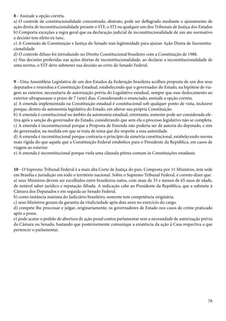 8 - Assinale a opção correta. 
a) O controle de constitucionalidade concentrado, abstrato, pode ser deflagrado mediante o ajuizamento de 
ação direta de inconstitucionalidade perante o STF, o STJ ou qualquer um dos Tribunais de Justiça dos Estados 
b) Comporta exceções a regra geral que na declaração judicial de inconstitucionalidade de um ato normativo 
a decisão tem efeito ex tunc. 
c) A Comissão de Constituição e Justiça do Senado tem legitimidade para ajuizar Ação Direta de Inconstitu-cionalidade 
d) O controle difuso foi introduzido no Direito Constitucional brasileiro com a Constituição de 1988. 
e) Nas decisões proferidas nas ações diretas de inconstitucionalidade, ao declarar a inconstitucionalidade de 
uma norma, o STF deve submeter sua decisão ao crivo do Senado Federal. 
9 - Uma Assembleia Legislativa de um dos Estados da Federação brasileira acolheu proposta de um dos seus 
deputados e emendou a Constituição Estadual, estabelecendo que o governador do Estado, na hipótese de via-gem 
ao exterior, necessitaria de autorização prévia do Legislativo estadual, sempre que esse deslocamento ao 
exterior ultrapassasse o prazo de 7 (sete) dias. Considerando o enunciado, assinale a opção correta. 
a) A emenda implementada na Constituição estadual é constitucional sob qualquer ponto de vista, inclusive 
porque, dentro da autonomia legislativa do Estado, em alterar sua própria Constituição. 
b) A emenda é constitucional no âmbito da autonomia estadual, entretanto, somente pode ser considerada efe-tiva 
após a sanção do governador do Estado, considerando que sem ela o processo legislativo não se completa. 
c) A emenda é inconstitucional porque a Proposta de Emenda não poderia ser de autoria do deputado, e sim 
do governador, na medida em que se trata de tema que diz respeito a essa autoridade. 
d) A emenda é inconstitucional porque contraria o princípio da simetria constitucional, estabelecendo norma 
mais rígida do que aquela que a Constituição Federal estabelece para o Presidente da República, em casos de 
viagem ao exterior. 
e) A emenda é inconstitucional porque viola uma cláusula pétrea comum às Constituições estaduais. 
10 - O Supremo Tribunal Federal é a mais alta Corte de Justiça do país. Composta por 11 Ministros, tem sede 
em Brasília e jurisdição em todo o território nacional. Sobre o Supremo Tribunal Federal, é correto dizer que: 
a) seus Ministros devem ser escolhidos entre brasileiros natos, com mais de 35 e menos de 65 anos de idade, 
de notável saber jurídico e reputação ilibada. A indicação cabe ao Presidente da República, que a submete à 
Câmara dos Deputados e em seguida ao Senado Federal. 
b) como instância máxima do Judiciário brasileiro, somente tem competência originária. 
c) seus Ministros gozam da garantia da vitaliciedade após dois anos no exercício do cargo. 
d) compete-lhe processar e julgar, originariamente, os governadores de Estado nos casos de crime praticado 
após a posse. 
e) pode acatar o pedido de abertura de ação penal contra parlamentar sem a necessidade de autorização prévia 
da Câmara ou Senado, bastando que posteriormente comunique a existência da ação à Casa respectiva a que 
pertencer o parlamentar. 
78 
 