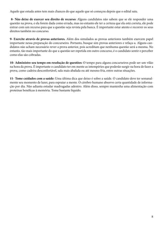 Aquele que estuda antes tem mais chances do que aquele que só começou depois que o edital saiu. 
8- Não deixe de exercer seu direito de recurso: Alguns candidatos não sabem que se ele responder uma 
questão na prova, e ela forem dada como errada, mas no entanto ele ter a certeza que ela está correta, ele pode 
entrar com um recurso para que a questão seja revista pela banca. É importante estar atento e recorrer os seus 
direitos também no concurso. 
9- Exercite através de provas anteriores. Além dos simulados as provas anteriores também exercem papel 
importante nessa preparação do concurseiro. Portanto, busque sim provas anteriores e refaça-a. Alguns can-didatos 
não acham necessário rever a prova anterior, pois acreditam que nenhuma questão será a mesma. No 
entanto, tão mais importante do que a questão ser repetida em outro concurso, é o candidato sentir e perceber 
como elas são cobradas. 
10- Administre seu tempo em resolução de questões: O tempo para alguns concurseiros pode ser um vilão 
na hora da prova. É importante o candidato ter em mente as intempéries que poderão surgir na hora de fazer a 
prova, como cadeira desconfortável, sala mais abafada ou até mesmo fria, entre outras situações. 
11- Tome cuidados com a saúde: Uma última dica que deixo é sobre a saúde. O candidato deve ter semanal-mente 
seu momento de lazer, para espraiar a mente. O cérebro humano absorve certa quantidade de informa-ção 
por dia. Não adianta estudar madrugadas adentro. Além disso, sempre mantenha uma alimentação com 
8 
proteínas benéficas à memória. Tome bastante líquido. 
 