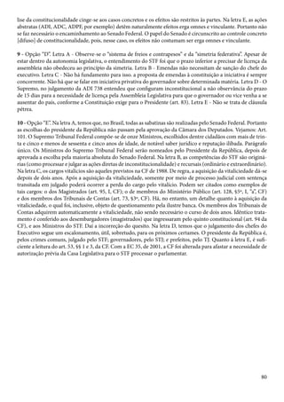 lise da constitucionalidade cinge-se aos casos concretos e os efeitos são restritos às partes. Na letra E, as ações 
abstratas (ADI, ADC, ADPF, por exemplo) detêm naturalmente efeitos erga omnes e vinculante. Portanto não 
se faz necessário o encaminhamento ao Senado Federal. O papel do Senado é circunscrito ao controle concreto 
[difuso] de constitucionalidade, pois, nesse caso, os efeitos não costumam ser erga omnes e vinculante. 
9 - Opção “D”. Letra A - Observe-se o “sistema de freios e contrapesos” e da “simetria federativa”. Apesar de 
estar dentro da autonomia legislativa, o entendimento do STF foi que o prazo inferior a precisar de licença da 
assembleia não obedeceu ao princípio da simetria. Letra B - Emendas não necessitam de sanção do chefe do 
executivo. Letra C - Não há fundamento para isso. a proposta de emendas à constituição a iniciativa é sempre 
concorrente. Não há que se falar em iniciativa privativa do governador sobre determinada matéria. Letra D - O 
Supremo, no julgamento da ADI 738 entendeu que configuram inconstitucional a não observância do prazo 
de 15 dias para a necessidade de licença pela Assembleia Legislativa para que o governador ou vice venha a se 
ausentar do país, conforme a Constituição exige para o Presidente (art. 83). Letra E - Não se trata de cláusula 
pétrea. 
10 - Opção “E”. Na letra A, temos que, no Brasil, todas as sabatinas são realizadas pelo Senado Federal. Portanto 
as escolhas do presidente da República não passam pela aprovação da Câmara dos Deputados. Vejamos: Art. 
101. O Supremo Tribunal Federal compõe-se de onze Ministros, escolhidos dentre cidadãos com mais de trin-ta 
e cinco e menos de sessenta e cinco anos de idade, de notável saber jurídico e reputação ilibada. Parágrafo 
único. Os Ministros do Supremo Tribunal Federal serão nomeados pelo Presidente da República, depois de 
aprovada a escolha pela maioria absoluta do Senado Federal. Na letra B, as competências do STF são originá-rias 
(como processar e julgar as ações diretas de inconstitucionalidade) e recursais (ordinário e extraordinário). 
Na letra C, os cargos vitalícios são aqueles previstos na CF de 1988. De regra, a aquisição da vitaliciedade dá-se 
depois de dois anos. Após a aquisição da vitaliciedade, somente por meio de processo judicial com sentença 
transitada em julgado poderá ocorrer a perda do cargo pelo vitalício. Podem ser citados como exemplos de 
tais cargos: o dos Magistrados (art. 95, I, CF); o de membros do Ministério Público (art. 128, §5º, I, “a”, CF) 
e dos membros dos Tribunais de Contas (art. 73, §3º, CF). Há, no entanto, um detalhe quanto à aquisição da 
vitaliciedade, o qual foi, inclusive, objeto de questionamento pela ilustre banca. Os membros dos Tribunais de 
Contas adquirem automaticamente a vitaliciedade, não sendo necessário o curso de dois anos. Idêntico trata-mento 
é conferido aos desembargadores (magistrados) que ingressaram pelo quinto constitucional (art. 94 da 
CF), e aos Ministros do STF. Daí a incorreção do quesito. Na letra D, temos que o julgamento dos chefes do 
Executivo segue um escalonamento, útil, sobretudo, para os próximos certames. O presidente da República é, 
pelos crimes comuns, julgado pelo STF; governadores, pelo STJ; e prefeitos, pelo TJ. Quanto à letra E, é sufi-ciente 
a leitura do art. 53, §§ 1 e 3, da CF. Com a EC 35, de 2001, a CF foi alterada para afastar a necessidade de 
80 
autorização prévia da Casa Legislativa para o STF processar o parlamentar. 
 