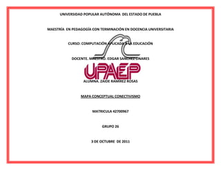 UNIVERSIDAD POPULAR AUTÓNOMA DEL ESTADO DE PUEBLA<br />MAESTRÍA EN PEDAGOGÍA CON TERMINACIÓN EN DOCENCIA UNIVERSITARIA<br />2938780109855<br />CURSO: COMPUTACIÓN APLICADA A LA EDUCACIÓN<br />DOCENTE. MAESTRO. EDGAR SANCHEZ LINARES<br />ALUMNA. ZAIDE RAMÍREZ ROSAS<br />MAPA CONCEPTUAL CONECTIVISMO<br />MATRICULA 42700967<br />GRUPO 26<br />3 DE OCTUBRE DE 2011<br />-354965510540<br />Bibliografía <br />Siemiens, George (2004). Conectivismo. Una teoría de aprendizaje para la era digital. Pp. 1 -10. <br />Molero, Margarita (2008). Conectivismo como gestión de conocimiento. Pp. 73 – 85. <br />Collantes Villalobos, Ricardo. Conectivismo. Disponible en http://www.slideshare.net/webmasterphp/conectivismo-6943179, Fecha de consulta 1 de octubre de 2011. <br />