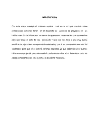 INTRODUCCION
Con este mapa conceptual pretendo explicar cuál es el rol que nosotros como
profesionales debemos tener en el desarrollo de gerencia de proyectos en las
instituciones donde laboramos, los elementos y personas responsables que se necesitan
para que tenga el ciclo de vida adecuado y que esto nos lleve a una muy buena
planificación, ejecución, un seguimiento adecuado y que él su presupuesto sea más del
establecido para que en el camino no tenga tropiezos, ya que podemos saber cuándo
iniciamos un proyectó pero no cuando lo podemos terminar si no llevamos a cabo los
pasos correspondientes y no tenemos la disciplina necesaria.
 