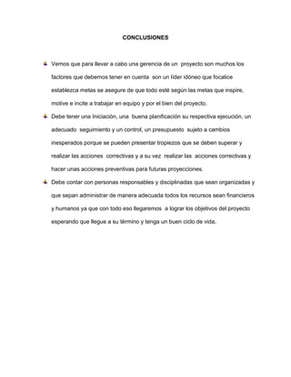 CONCLUSIONES
Vemos que para llevar a cabo una gerencia de un proyecto son muchos los
factores que debemos tener en cuenta son un líder idóneo que focalice
establezca metas se asegure de que todo esté según las metas que inspire,
motive e incite a trabajar en equipo y por el bien del proyecto.
Debe tener una Iniciación, una buena planificación su respectiva ejecución, un
adecuado seguimiento y un control, un presupuesto sujeto a cambios
inesperados porque se pueden presentar tropiezos que se deben superar y
realizar las acciones correctivas y a su vez realizar las acciones correctivas y
hacer unas acciones preventivas para futuras proyecciones.
Debe contar con personas responsables y disciplinadas que sean organizadas y
que sepan administrar de manera adecuada todos los recursos sean financieros
y humanos ya que con todo eso llegaremos a lograr los objetivos del proyecto
esperando que llegue a su término y tenga un buen ciclo de vida.
 