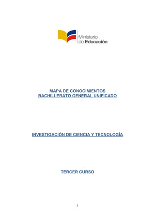 1
MAPA DE CONOCIMIENTOS
BACHILLERATO GENERAL UNIFICADO
INVESTIGACIÓN DE CIENCIA Y TECNOLOGÍA
TERCER CURSO
 