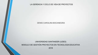 LA GERENCIA Y CICLO DE VIDA DE PROYECTOS
DENIS CAROLINA BOCANEGRA
UNIVERSIDAD SANTANDER (UDES)
MODULO DE GESTIÓN PROYECTOS EN TECNOLOGIA EDUCATIVA
2018
 