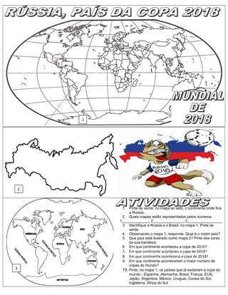 1. Pinte de verde, no mapa ao lado, o continente onde fica
a Rússia..
2. Quais mapas estão representados pelos números
1_____________, 2_______________,3_________________
3. Identifique a Rússia e o Brasil, no mapa 1, Pinte de
verde.
4. Observando o mapa 1, responda. Qual é o maior país?
5. Que país está ilustrado como mapa 2? Pinte das cores
da sua bandeira.
6. Em que continente aconteceu a copa de 2010?
7. Em que continente aconteceu a copa de 2014?
8. Em que continente acontecerá a copa de 2018?
9. Em que continente aconteceram o maior número de
copas do mundo?
10. Pinte, no mapa 1, os países que já sediaram a copa do
mundo - Espanha, Alemanha, Brasil, França, EUA,
Japão, Argentina, México, Uruguai, Coreia do Sul,
Inglaterra. África do Sul.
2
1
3
 