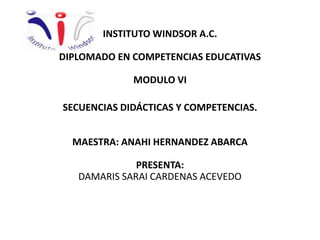 INSTITUTO WINDSOR A.C.
DIPLOMADO EN COMPETENCIAS EDUCATIVAS
MODULO VI
SECUENCIAS DIDÁCTICAS Y COMPETENCIAS.
MAESTRA: ANAHI HERNANDEZ ABARCA
PRESENTA:
DAMARIS SARAI CARDENAS ACEVEDO
 