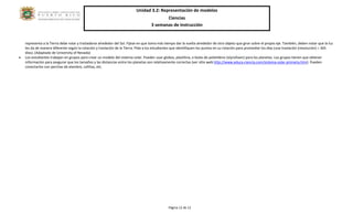 Unidad 3.2: Representación de modelos 
Ciencias 
3 semanas de instrucción 
Página 12 de 12 
representa a la Tierra debe rotar y trasladarse alrededor del Sol. Fíjese en que toma más tiempo dar la vuelta alrededor de otro objeto que girar sobre el propio eje. También, deben notar que la luz les da de manera diferente según la rotación y traslación de la Tierra. Pida a los estudiantes que identifiquen los puntos en su rotación para promediar los días (una traslación (revolución) = 365 días). (Adaptado de University of Nevada) 
• Los estudiantes trabajan en grupos para crear un modelo del sistema solar. Pueden usar globos, plastilina, o bolas de polietileno (styrofoam) para los planetas. Los grupos tienen que obtener información para asegurar que los tamaños y las distancias entre los planetas son relativamente correctas (ver sitio web http://www.educa-ciencia.com/sistema-solar-primaria.htm). Pueden conectarlos con perchas de alambre, cañitas, etc. 