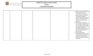 Unidad 3.3: El agua, el suelo y el clima 
Ciencias 
5 semanas de instrucción 
Página 10 de 17 
iii. Agrupe a las partículas de arena de manera que se estén tocando (con la punta de los dedos). Diga a los estudiantes en el grupo de agua que intenten fluir a través del grupo de arena. Deben poder fluir a través de la arena con poca dificultad. 
iv. Repita el paso anterior con cieno y arcilla. Las partículas de cieno se deben tocar los codos, y las de arcilla se tocan hombro con hombro. Discuta los resultados del agua que intenta fluir a través de los distintos tipos de suelo. 
v. Mezcle las partículas (estudiantes) de arena, cieno y arcilla para formar humus. Pida al grupo de agua que fluya a través de la mezcla. Discuta los resultados. 
 