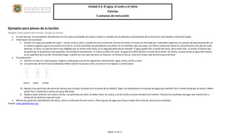 Unidad 3.3: El agua, el suelo y el clima 
Ciencias 
5 semanas de instrucción 
Página 17 de 17 
Ejemplos para planes de la lección 
Ejemplo 2 para planes de la lección: Escoge un camino 
 En esta lección, los estudiantes identificarán los tres tipos principales de suelos y harán un modelo de las distintas características de la tierra (ver más detalles al final del mapa). 
 Información de trasfondo: 
 Existen tres tipos principales de suelo – arena, arcilla y cieno. Cuando los tres se mezclan, forman el humus. El humus es formado por materiales orgánicos en proceso de descomposición; es 
la materia orgánica que se encuentra en la tierra. En esta actividad, los estudiantes simularán ser los distintos tipos de suelo. Los llanos costaneros tienen la concentración más alta de suelo 
arenoso. El cieno, un tipo de tierra muy delgada que se siente como talco, es la segunda partícula en tamaño. El agua puede fluir a través del cieno, pero tarda más. La arcilla, el último tipo 
de partícula, es la partícula más pequeña. Se compacta fuertemente. Es maciza y difícil de cavar. Al agua se le dificulta fluir a través de la arcilla. De hecho, muchas veces el agua sólo reposa 
en la superficie de la arcilla, formando fango. Cuando los tres tipos de tierra se mezclan, se forma el humus. Éste es el mejor tipo de tierra para sembrar. 
 Procedimiento: 
vi. Divida a la clase en cuatro grupos. Asigne a cada grupo uno de los siguientes componentes: agua, arena, arcilla y cieno. 
vii. Las partículas de tierra (los estudiantes) deben colocar los brazos como se ilustra en las figuras a continuación. 
SAND SILT CLAY 
arena cieno arcilla 
viii. Agrupe a las partículas de arena de manera que se estén tocando (con la punta de los dedos). Diga a los estudiantes en el grupo de agua que intenten fluir a través del grupo de arena. Deben 
poder fluir a través de la arena con poca dificultad. 
ix. Repita el paso anterior con cieno y arcilla. Las partículas de cieno se deben tocar los codos, y las de arcilla se tocan hombro con hombro. Discuta los resultados del agua que intenta fluir a 
través de los distintos tipos de suelo. 
 Mezcle las partículas (estudiantes) de arena, cieno y arcilla para formar humus. Pida al grupo de agua que fluya a través de la mezcla. Discuta los resultados 
Fuente: www.agintheclass.org 
