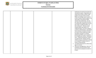 Unidad 3.3: El agua, el suelo y el clima 
Ciencias 
5 semanas de instrucción 
Página 8 de 17 
montículo con la tierra en el centro de cada plato de papel. ¿Pregúntales que usarían para simular el viento? ¿Qué pueden usar para simular la lluvia? Pídales que predigan ¿qué le pasaría a la tierra cuando el viento la sopla o si se vierte agua en ella (lluvia)? Deben reportar estas predicciones. Una vez que todos hayan terminado de anotar sus predicciones, pídales que se turnen para soplar el modelo del plato “con tierra solamente”. Observe y anote. Después pídales que soplen en el modelo del plato “con tierra y plantas” y anote sus observaciones. ¿Las plantas hacen disminuir los efectos del viento en la tierra? Ahora pídales que midan 30 mililitros de agua en el cilindro graduado (probeta) y que lo esparzan en el modelo que contiene “solamente tierra”. Pídales que observen y anoten sus observaciones. Después mida 30 mililitros de agua nuevamente y viértalo en el modelo de “plantas y tierra” y anote sus observaciones. 
 ¿Las plantas disminuyen los efectos del agua en la tierra? 
 Discuta las investigaciones. Lleve a los estudiantes fuera del salón de clase para encontrar ejemplos de erosión en el patio. 
 
