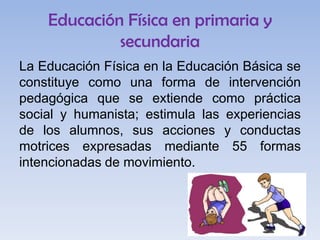 Educación Física en primaria y
secundaria
La Educación Física en la Educación Básica se
constituye como una forma de intervención
pedagógica que se extiende como práctica
social y humanista; estimula las experiencias
de los alumnos, sus acciones y conductas
motrices expresadas mediante 55 formas
intencionadas de movimiento.

 