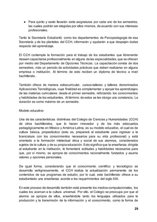 29
● Para quinto y sexto llevarán siete asignaturas por cada uno de los semestres,
las cuales podrán ser elegidas por ellos mismos, de acuerdo con sus intereses
profesionales.
Tanto la Secretaría Estudiantil, como los departamentos de Psicopedagogía de esa
Secretaría y de los planteles del CCH, informarán y ayudarán a que despejen dudas
respecto del aprendizaje.
El CCH contempla la formación para el trabajo de los estudiantes que libremente
deseen capacitarse profesionalmente en alguna de las especialidades, que se ofrecen
por medio del Departamento de Opciones Técnicas. La capacitación consta de dos
semestres, más un periodo de actividades prácticas que deben realizarse en alguna
empresa o institución. Al término de esto reciben un diploma de técnico a nivel
bachillerato.
También ofrece de manera extracurricular, cursos-talleres y talleres denominados
Aplicaciones Tecnológicas, cuya finalidad es complementar y apoyar los aprendizajes
de las materias curriculares desde el primer semestre, reforzando los conocimientos
y habilidades de los estudiantes. Al término de estos se les otorga una constancia. La
duración es como máximo de un semestre.
Modelo educativo
Una de las características distintivas del Colegio de Ciencias y Humanidades (CCH)
de otros bachilleratos, que lo hacen innovador y de los más adecuados
pedagógicamente en México y América Latina, es su modelo educativo, el cual es de
cultura básica, propedéutico (esto es, preparará al estudiante para ingresar a la
licenciatura con los conocimientos necesarios para su vida profesional) y está
orientado a la formación intelectual ética y social de sus alumnos, considerados
sujetos de la cultura y de su propia educación. Esto significa que la enseñanza dirigida
al estudiante en la institución, le fomentará actitudes y habilidades necesarias para
que, por sí mismo, se apropie de conocimientos racionalmente fundados y asuma
valores y opciones personales.
De igual forma, considerando que el conocimiento científico y tecnológico se
desarrolla vertiginosamente, el CCH realiza la actualización permanente de los
contenidos de sus programas de estudio; por lo cual, este bachillerato ofrece a su
estudiantado una enseñanza acorde a los requerimientos del siglo XXI.
En este proceso de desarrollo también está presente los medios computacionales, los
cuales los acercan a la cultura universal. Por ello, el Colegio se preocupa por que el
alumno se apropie de ellos, enseñándole tanto los lenguajes utilizados para la
producción y la transmisión de la información y el conocimiento, como la forma de
 