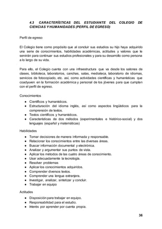 36
4.3 CARACTERÍSTICAS DEL ESTUDIANTE DEL COLEGIO DE
CIENCIAS Y HUMANIDADES (PERFIL DE EGRESO)
Perfil de egreso
El Colegio tiene como propósito que al concluir sus estudios su hijo haya adquirido
una serie de conocimientos, habilidades académicas, actitudes y valores que le
servirán para continuar sus estudios profesionales y para su desarrollo como persona
a lo largo de su vida.
Para ello, el Colegio cuenta con una infraestructura que va desde los salones de
clases, biblioteca, laboratorios, canchas, salas, mediateca, laboratorio de idiomas,
servicios de fotocopiado, etc. así, como actividades científicas y humanísticas que
coadyuven en la formación académica y personal de los jóvenes para que cumplan
con el perfil de egreso.
Conocimientos
● Científicos y humanísticos.
● Estructuración del idioma inglés, así como aspectos lingüísticos para la
comprensión de textos.
● Textos científicos y humanísticos.
● Características de dos métodos (experimentales e histórico-social) y dos
lenguajes (español y matemáticas)
Habilidades
● Tomar decisiones de manera informada y responsable.
● Relacionar los conocimientos entre las diversas áreas.
● Buscar información documental y electrónica.
● Analizar y argumentar sus puntos de vista.
● Aplicar los métodos de las cuatro áreas de conocimiento.
● Usar adecuadamente la tecnología.
● Resolver problemas
● Aplicar los conocimientos adquiridos.
● Comprender diversos textos.
● Comprender una lengua extranjera.
● Investigar, analizar, sintetizar y concluir.
● Trabajar en equipo
Actitudes
● Disposición para trabajar en equipo.
● Responsabilidad para el estudio.
● Interés por aprender por cuenta propia.
 