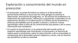 Exploración y conocimiento del mundo en
preescolar
• En preescolar, el campo formativo se centra en el desarrollo del
pensamiento reflexivo, y busca que los niños pongan en práctica la
observación, formulación de preguntas, re- 50 solución de problemas y la
elaboración de explicaciones, inferencias y argumentos sustentados en las
experiencias directas; en la observación y el análisis de los fenómenos y
procesos perceptibles que les ayudan a avanzar y construir nuevos
aprendizajes sobre la base de los conocimientos que poseen y de la nueva
información que incorporan.
• En cuanto al conocimiento y a la comprensión del mundo social, se
propician aprendizajes que contribuyen a la formación y al ejercicio de
valores para la convivencia, sobre la cultura familiar y de su comunidad; la
comprensión de la diversidad cultural, lingüística y social, y de los factores
que posibilitan la vida en sociedad.
 