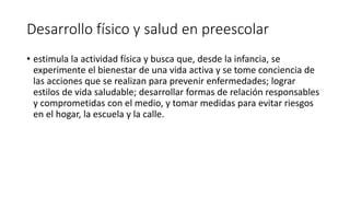 Desarrollo físico y salud en preescolar
• estimula la actividad física y busca que, desde la infancia, se
experimente el bienestar de una vida activa y se tome conciencia de
las acciones que se realizan para prevenir enfermedades; lograr
estilos de vida saludable; desarrollar formas de relación responsables
y comprometidas con el medio, y tomar medidas para evitar riesgos
en el hogar, la escuela y la calle.
 