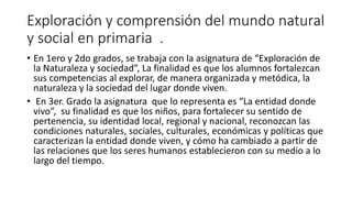 Exploración y comprensión del mundo natural
y social en primaria .
• En 1ero y 2do grados, se trabaja con la asignatura de “Exploración de
la Naturaleza y sociedad”, La finalidad es que los alumnos fortalezcan
sus competencias al explorar, de manera organizada y metódica, la
naturaleza y la sociedad del lugar donde viven.
• En 3er. Grado la asignatura que lo representa es “La entidad donde
vivo”, su finalidad es que los niños, para fortalecer su sentido de
pertenencia, su identidad local, regional y nacional, reconozcan las
condiciones naturales, sociales, culturales, económicas y políticas que
caracterizan la entidad donde viven, y cómo ha cambiado a partir de
las relaciones que los seres humanos establecieron con su medio a lo
largo del tiempo.
 