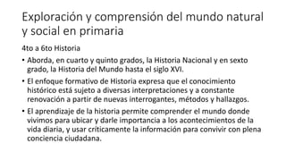 Exploración y comprensión del mundo natural
y social en primaria
4to a 6to Historia
• Aborda, en cuarto y quinto grados, la Historia Nacional y en sexto
grado, la Historia del Mundo hasta el siglo XVI.
• El enfoque formativo de Historia expresa que el conocimiento
histórico está sujeto a diversas interpretaciones y a constante
renovación a partir de nuevas interrogantes, métodos y hallazgos.
• El aprendizaje de la historia permite comprender el mundo donde
vivimos para ubicar y darle importancia a los acontecimientos de la
vida diaria, y usar críticamente la información para convivir con plena
conciencia ciudadana.
 